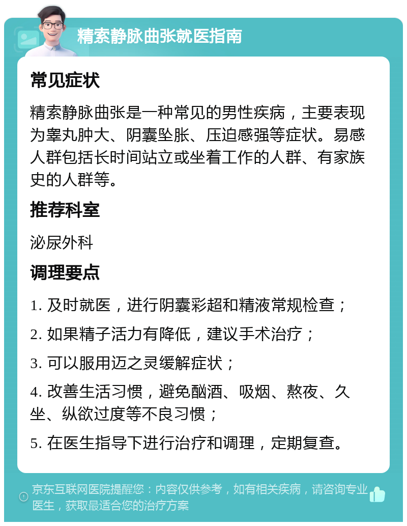 精索静脉曲张就医指南 常见症状 精索静脉曲张是一种常见的男性疾病，主要表现为睾丸肿大、阴囊坠胀、压迫感强等症状。易感人群包括长时间站立或坐着工作的人群、有家族史的人群等。 推荐科室 泌尿外科 调理要点 1. 及时就医，进行阴囊彩超和精液常规检查； 2. 如果精子活力有降低，建议手术治疗； 3. 可以服用迈之灵缓解症状； 4. 改善生活习惯，避免酗酒、吸烟、熬夜、久坐、纵欲过度等不良习惯； 5. 在医生指导下进行治疗和调理，定期复查。