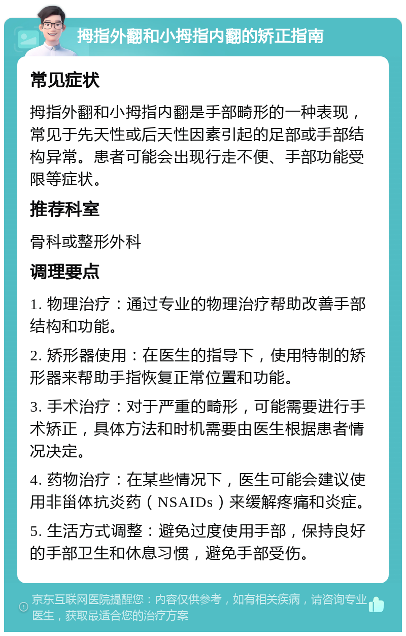 拇指外翻和小拇指内翻的矫正指南 常见症状 拇指外翻和小拇指内翻是手部畸形的一种表现，常见于先天性或后天性因素引起的足部或手部结构异常。患者可能会出现行走不便、手部功能受限等症状。 推荐科室 骨科或整形外科 调理要点 1. 物理治疗：通过专业的物理治疗帮助改善手部结构和功能。 2. 矫形器使用：在医生的指导下，使用特制的矫形器来帮助手指恢复正常位置和功能。 3. 手术治疗：对于严重的畸形，可能需要进行手术矫正，具体方法和时机需要由医生根据患者情况决定。 4. 药物治疗：在某些情况下，医生可能会建议使用非甾体抗炎药（NSAIDs）来缓解疼痛和炎症。 5. 生活方式调整：避免过度使用手部，保持良好的手部卫生和休息习惯，避免手部受伤。