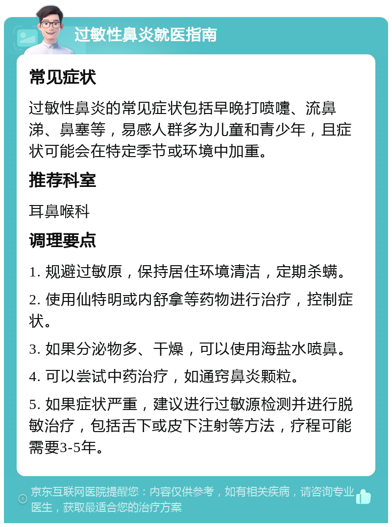 过敏性鼻炎就医指南 常见症状 过敏性鼻炎的常见症状包括早晚打喷嚏、流鼻涕、鼻塞等，易感人群多为儿童和青少年，且症状可能会在特定季节或环境中加重。 推荐科室 耳鼻喉科 调理要点 1. 规避过敏原，保持居住环境清洁，定期杀螨。 2. 使用仙特明或内舒拿等药物进行治疗，控制症状。 3. 如果分泌物多、干燥，可以使用海盐水喷鼻。 4. 可以尝试中药治疗，如通窍鼻炎颗粒。 5. 如果症状严重，建议进行过敏源检测并进行脱敏治疗，包括舌下或皮下注射等方法，疗程可能需要3-5年。