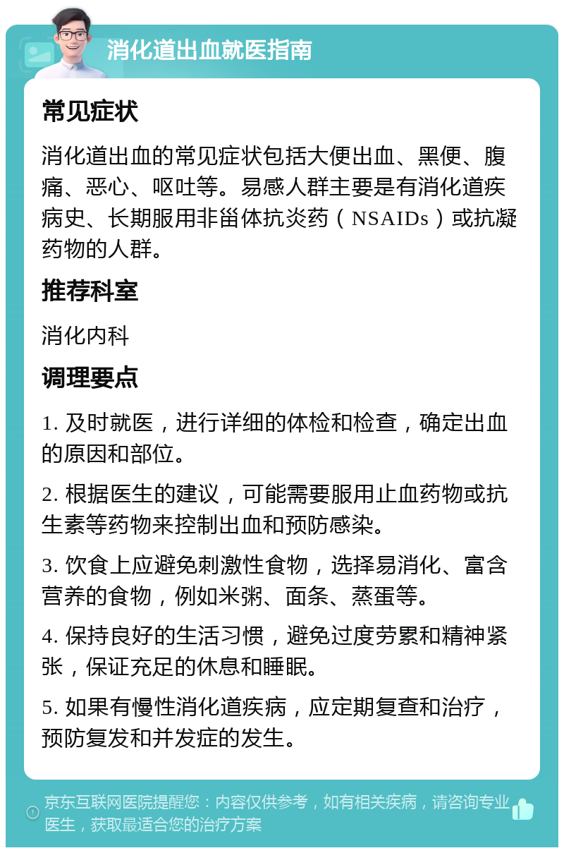 消化道出血就医指南 常见症状 消化道出血的常见症状包括大便出血、黑便、腹痛、恶心、呕吐等。易感人群主要是有消化道疾病史、长期服用非甾体抗炎药（NSAIDs）或抗凝药物的人群。 推荐科室 消化内科 调理要点 1. 及时就医，进行详细的体检和检查，确定出血的原因和部位。 2. 根据医生的建议，可能需要服用止血药物或抗生素等药物来控制出血和预防感染。 3. 饮食上应避免刺激性食物，选择易消化、富含营养的食物，例如米粥、面条、蒸蛋等。 4. 保持良好的生活习惯，避免过度劳累和精神紧张，保证充足的休息和睡眠。 5. 如果有慢性消化道疾病，应定期复查和治疗，预防复发和并发症的发生。