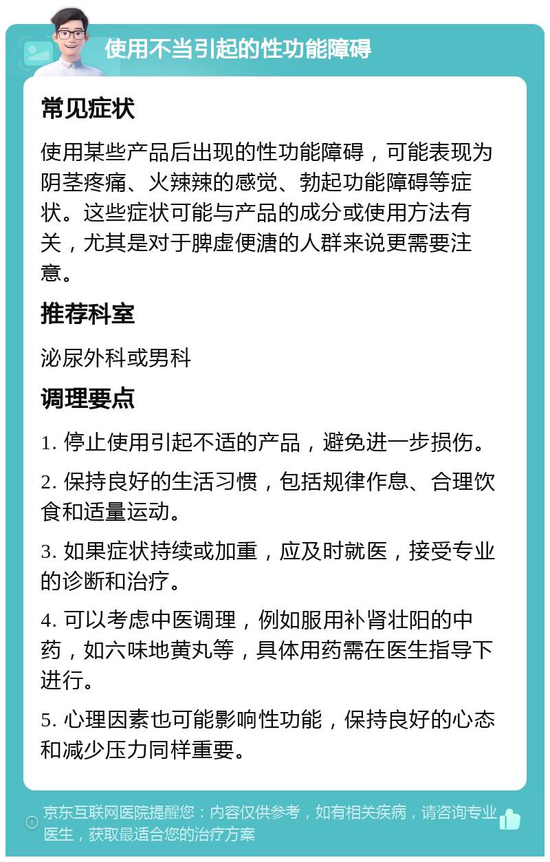 使用不当引起的性功能障碍 常见症状 使用某些产品后出现的性功能障碍，可能表现为阴茎疼痛、火辣辣的感觉、勃起功能障碍等症状。这些症状可能与产品的成分或使用方法有关，尤其是对于脾虚便溏的人群来说更需要注意。 推荐科室 泌尿外科或男科 调理要点 1. 停止使用引起不适的产品，避免进一步损伤。 2. 保持良好的生活习惯，包括规律作息、合理饮食和适量运动。 3. 如果症状持续或加重，应及时就医，接受专业的诊断和治疗。 4. 可以考虑中医调理，例如服用补肾壮阳的中药，如六味地黄丸等，具体用药需在医生指导下进行。 5. 心理因素也可能影响性功能，保持良好的心态和减少压力同样重要。