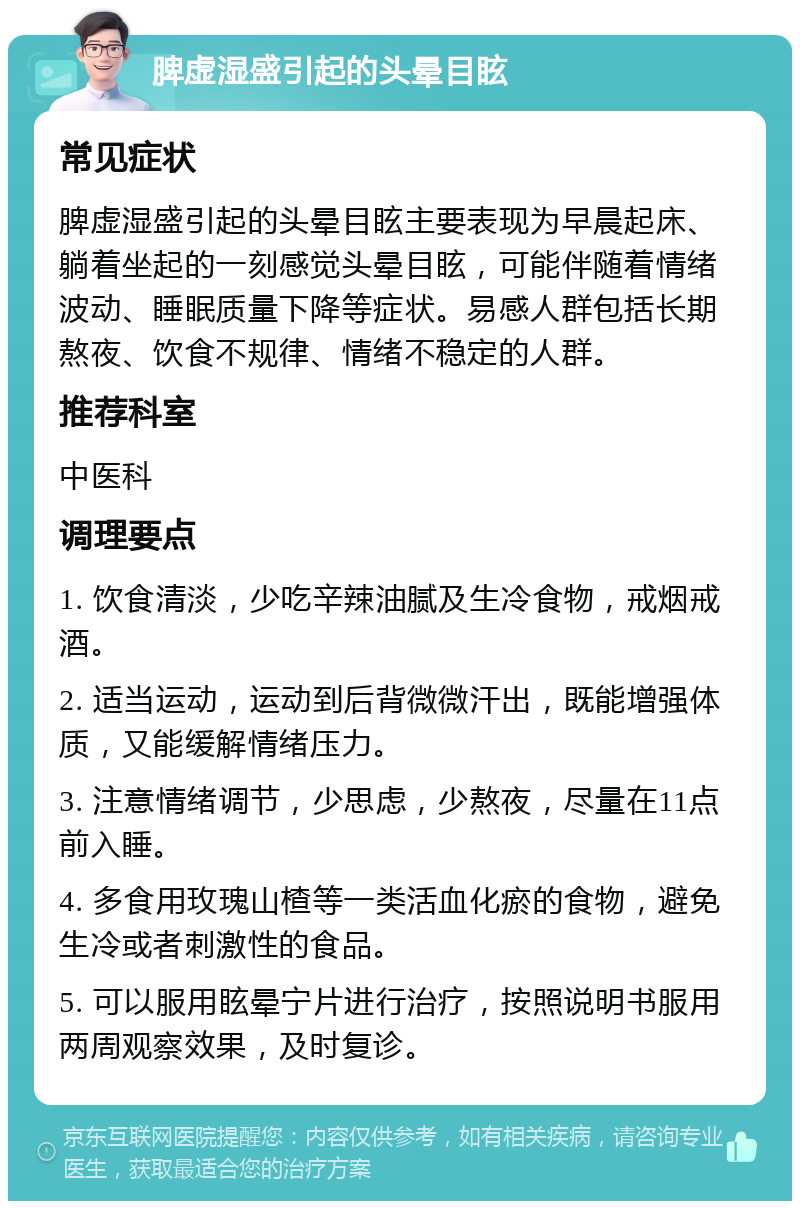 脾虚湿盛引起的头晕目眩 常见症状 脾虚湿盛引起的头晕目眩主要表现为早晨起床、躺着坐起的一刻感觉头晕目眩，可能伴随着情绪波动、睡眠质量下降等症状。易感人群包括长期熬夜、饮食不规律、情绪不稳定的人群。 推荐科室 中医科 调理要点 1. 饮食清淡，少吃辛辣油腻及生冷食物，戒烟戒酒。 2. 适当运动，运动到后背微微汗出，既能增强体质，又能缓解情绪压力。 3. 注意情绪调节，少思虑，少熬夜，尽量在11点前入睡。 4. 多食用玫瑰山楂等一类活血化瘀的食物，避免生冷或者刺激性的食品。 5. 可以服用眩晕宁片进行治疗，按照说明书服用两周观察效果，及时复诊。