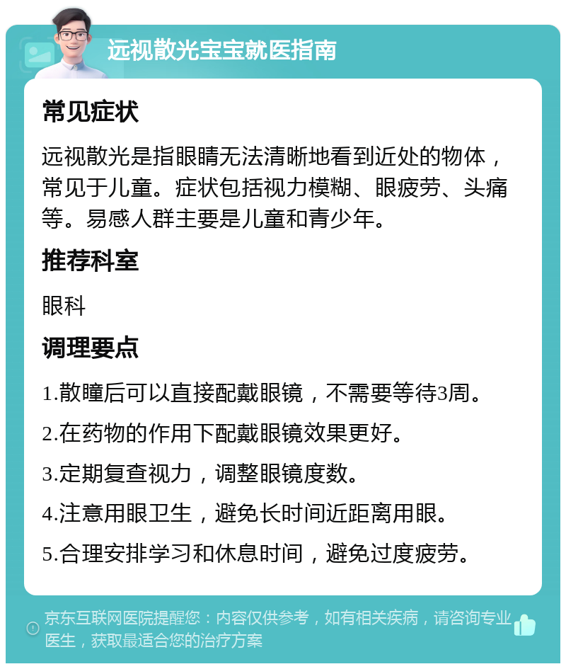 远视散光宝宝就医指南 常见症状 远视散光是指眼睛无法清晰地看到近处的物体，常见于儿童。症状包括视力模糊、眼疲劳、头痛等。易感人群主要是儿童和青少年。 推荐科室 眼科 调理要点 1.散瞳后可以直接配戴眼镜，不需要等待3周。 2.在药物的作用下配戴眼镜效果更好。 3.定期复查视力，调整眼镜度数。 4.注意用眼卫生，避免长时间近距离用眼。 5.合理安排学习和休息时间，避免过度疲劳。