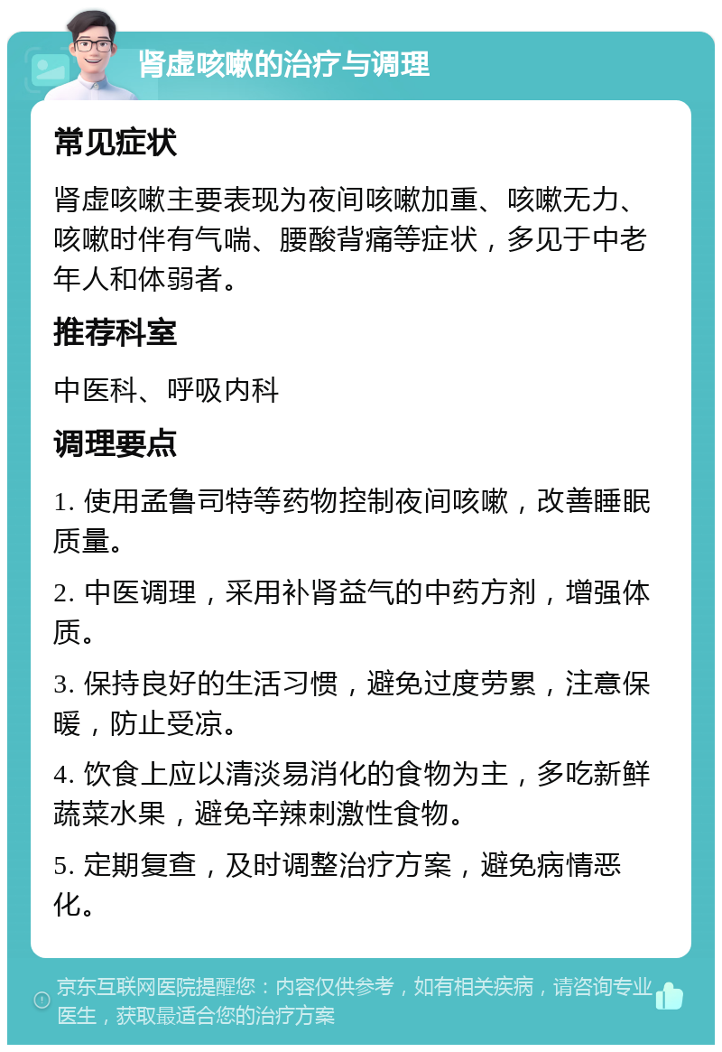 肾虚咳嗽的治疗与调理 常见症状 肾虚咳嗽主要表现为夜间咳嗽加重、咳嗽无力、咳嗽时伴有气喘、腰酸背痛等症状，多见于中老年人和体弱者。 推荐科室 中医科、呼吸内科 调理要点 1. 使用孟鲁司特等药物控制夜间咳嗽，改善睡眠质量。 2. 中医调理，采用补肾益气的中药方剂，增强体质。 3. 保持良好的生活习惯，避免过度劳累，注意保暖，防止受凉。 4. 饮食上应以清淡易消化的食物为主，多吃新鲜蔬菜水果，避免辛辣刺激性食物。 5. 定期复查，及时调整治疗方案，避免病情恶化。