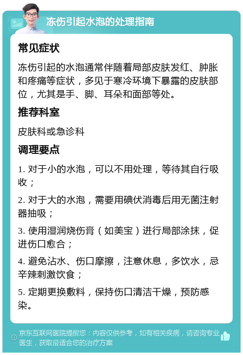 冻伤引起水泡的处理指南 常见症状 冻伤引起的水泡通常伴随着局部皮肤发红、肿胀和疼痛等症状，多见于寒冷环境下暴露的皮肤部位，尤其是手、脚、耳朵和面部等处。 推荐科室 皮肤科或急诊科 调理要点 1. 对于小的水泡，可以不用处理，等待其自行吸收； 2. 对于大的水泡，需要用碘伏消毒后用无菌注射器抽吸； 3. 使用湿润烧伤膏（如美宝）进行局部涂抹，促进伤口愈合； 4. 避免沾水、伤口摩擦，注意休息，多饮水，忌辛辣刺激饮食； 5. 定期更换敷料，保持伤口清洁干燥，预防感染。