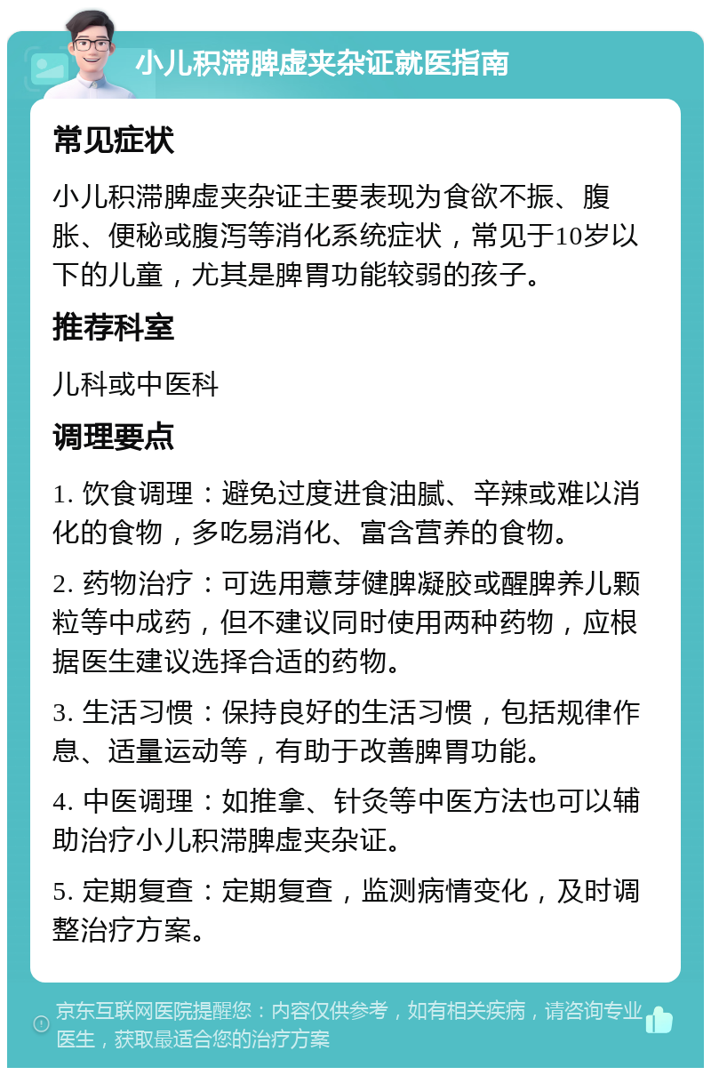 小儿积滞脾虚夹杂证就医指南 常见症状 小儿积滞脾虚夹杂证主要表现为食欲不振、腹胀、便秘或腹泻等消化系统症状，常见于10岁以下的儿童，尤其是脾胃功能较弱的孩子。 推荐科室 儿科或中医科 调理要点 1. 饮食调理：避免过度进食油腻、辛辣或难以消化的食物，多吃易消化、富含营养的食物。 2. 药物治疗：可选用薏芽健脾凝胶或醒脾养儿颗粒等中成药，但不建议同时使用两种药物，应根据医生建议选择合适的药物。 3. 生活习惯：保持良好的生活习惯，包括规律作息、适量运动等，有助于改善脾胃功能。 4. 中医调理：如推拿、针灸等中医方法也可以辅助治疗小儿积滞脾虚夹杂证。 5. 定期复查：定期复查，监测病情变化，及时调整治疗方案。