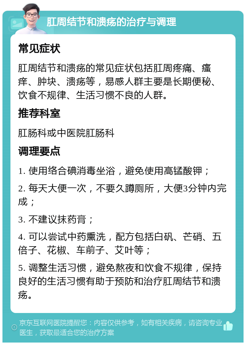 肛周结节和溃疡的治疗与调理 常见症状 肛周结节和溃疡的常见症状包括肛周疼痛、瘙痒、肿块、溃疡等，易感人群主要是长期便秘、饮食不规律、生活习惯不良的人群。 推荐科室 肛肠科或中医院肛肠科 调理要点 1. 使用络合碘消毒坐浴，避免使用高锰酸钾； 2. 每天大便一次，不要久蹲厕所，大便3分钟内完成； 3. 不建议抹药膏； 4. 可以尝试中药熏洗，配方包括白矾、芒硝、五倍子、花椒、车前子、艾叶等； 5. 调整生活习惯，避免熬夜和饮食不规律，保持良好的生活习惯有助于预防和治疗肛周结节和溃疡。