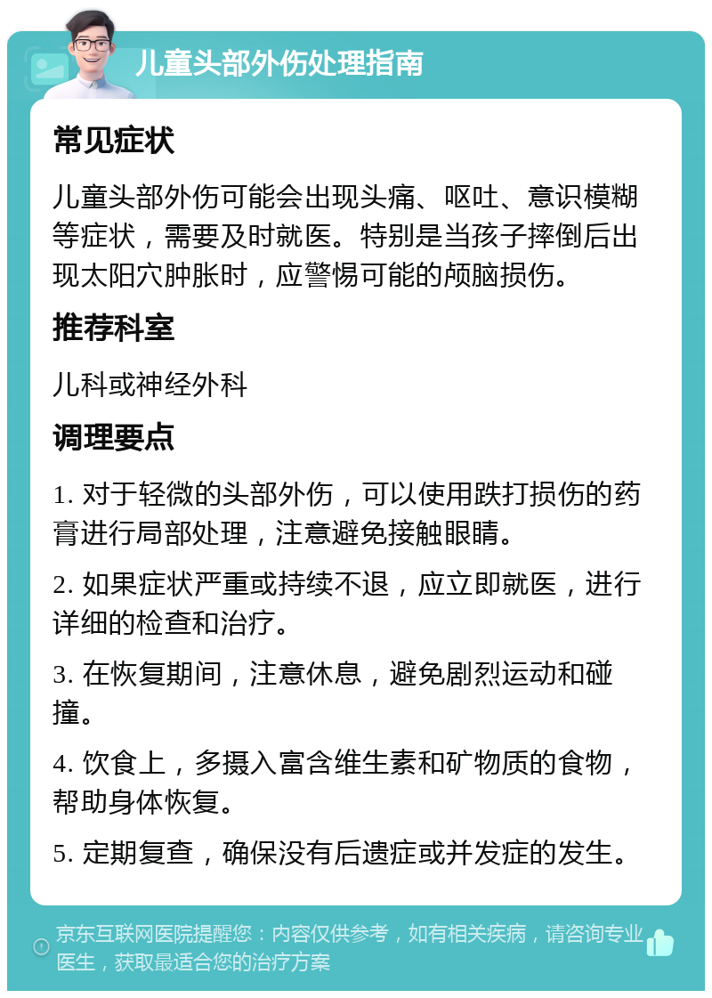 儿童头部外伤处理指南 常见症状 儿童头部外伤可能会出现头痛、呕吐、意识模糊等症状，需要及时就医。特别是当孩子摔倒后出现太阳穴肿胀时，应警惕可能的颅脑损伤。 推荐科室 儿科或神经外科 调理要点 1. 对于轻微的头部外伤，可以使用跌打损伤的药膏进行局部处理，注意避免接触眼睛。 2. 如果症状严重或持续不退，应立即就医，进行详细的检查和治疗。 3. 在恢复期间，注意休息，避免剧烈运动和碰撞。 4. 饮食上，多摄入富含维生素和矿物质的食物，帮助身体恢复。 5. 定期复查，确保没有后遗症或并发症的发生。