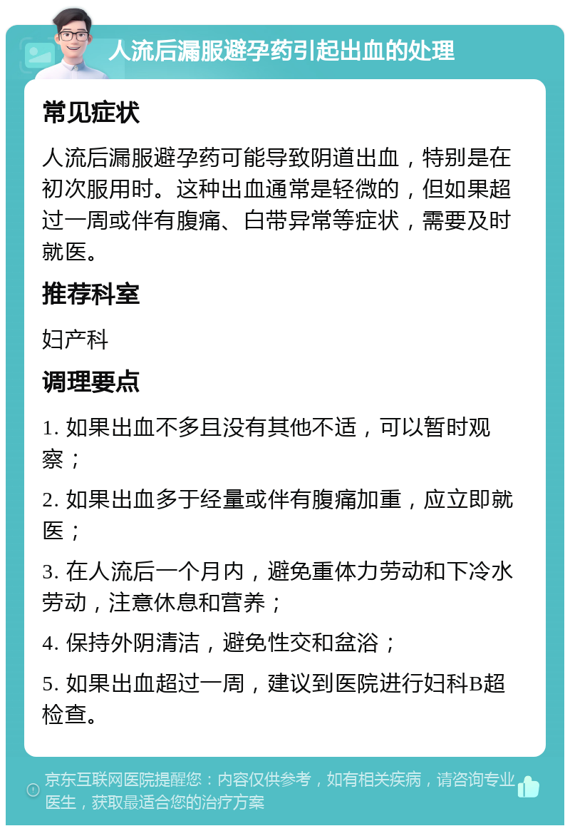 人流后漏服避孕药引起出血的处理 常见症状 人流后漏服避孕药可能导致阴道出血，特别是在初次服用时。这种出血通常是轻微的，但如果超过一周或伴有腹痛、白带异常等症状，需要及时就医。 推荐科室 妇产科 调理要点 1. 如果出血不多且没有其他不适，可以暂时观察； 2. 如果出血多于经量或伴有腹痛加重，应立即就医； 3. 在人流后一个月内，避免重体力劳动和下冷水劳动，注意休息和营养； 4. 保持外阴清洁，避免性交和盆浴； 5. 如果出血超过一周，建议到医院进行妇科B超检查。