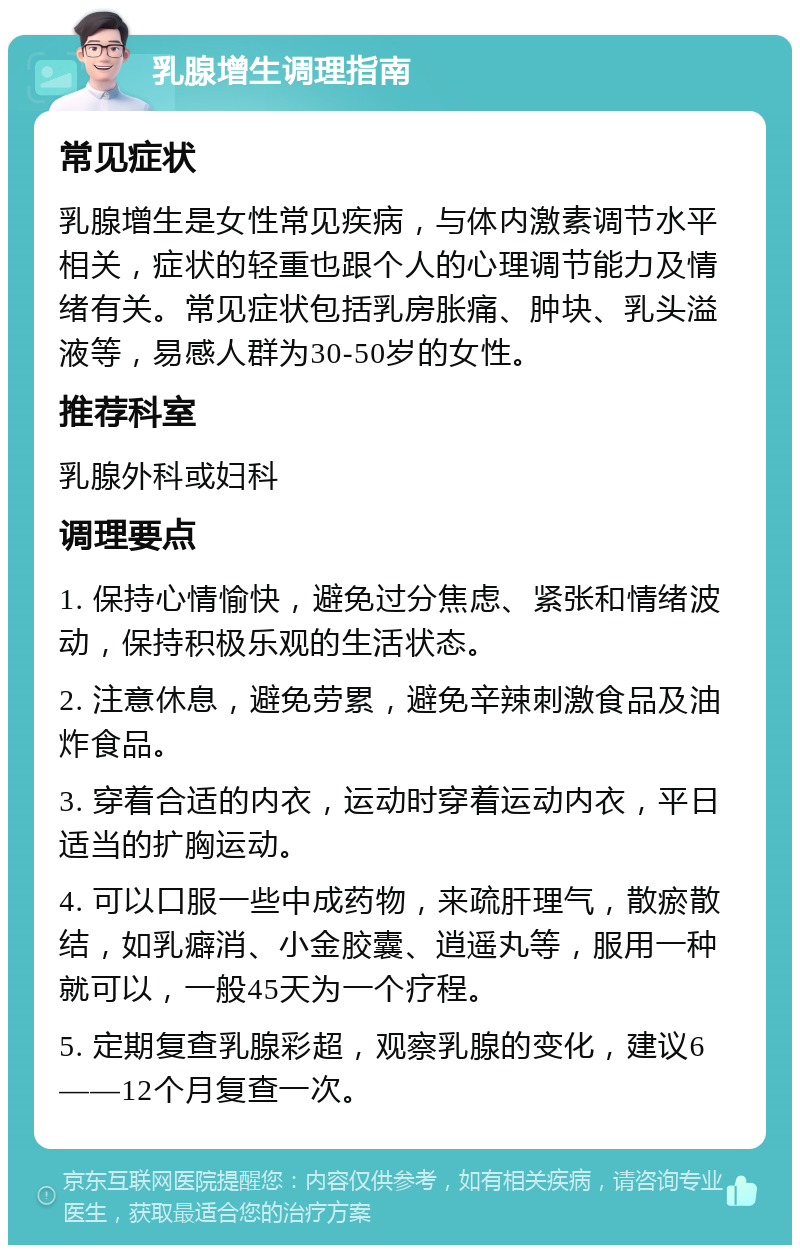 乳腺增生调理指南 常见症状 乳腺增生是女性常见疾病，与体内激素调节水平相关，症状的轻重也跟个人的心理调节能力及情绪有关。常见症状包括乳房胀痛、肿块、乳头溢液等，易感人群为30-50岁的女性。 推荐科室 乳腺外科或妇科 调理要点 1. 保持心情愉快，避免过分焦虑、紧张和情绪波动，保持积极乐观的生活状态。 2. 注意休息，避免劳累，避免辛辣刺激食品及油炸食品。 3. 穿着合适的内衣，运动时穿着运动内衣，平日适当的扩胸运动。 4. 可以口服一些中成药物，来疏肝理气，散瘀散结，如乳癖消、小金胶囊、逍遥丸等，服用一种就可以，一般45天为一个疗程。 5. 定期复查乳腺彩超，观察乳腺的变化，建议6——12个月复查一次。