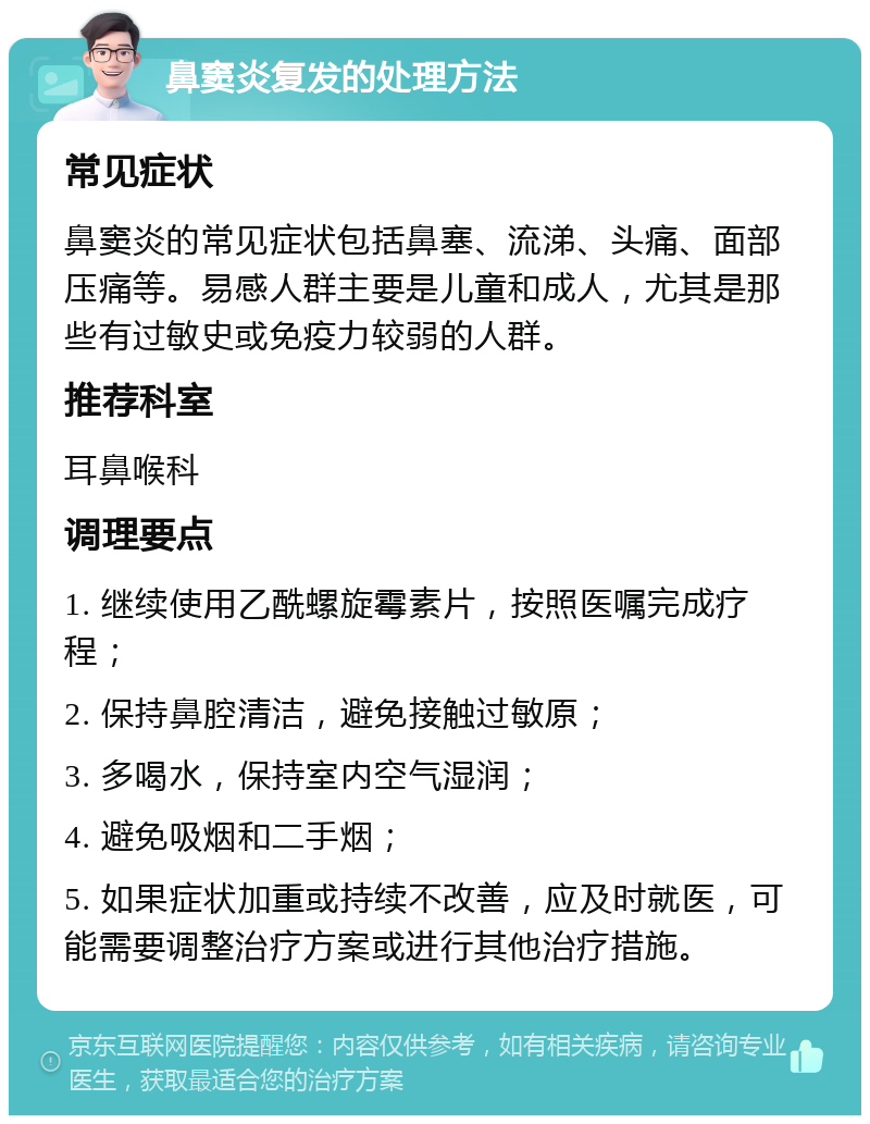 鼻窦炎复发的处理方法 常见症状 鼻窦炎的常见症状包括鼻塞、流涕、头痛、面部压痛等。易感人群主要是儿童和成人，尤其是那些有过敏史或免疫力较弱的人群。 推荐科室 耳鼻喉科 调理要点 1. 继续使用乙酰螺旋霉素片，按照医嘱完成疗程； 2. 保持鼻腔清洁，避免接触过敏原； 3. 多喝水，保持室内空气湿润； 4. 避免吸烟和二手烟； 5. 如果症状加重或持续不改善，应及时就医，可能需要调整治疗方案或进行其他治疗措施。