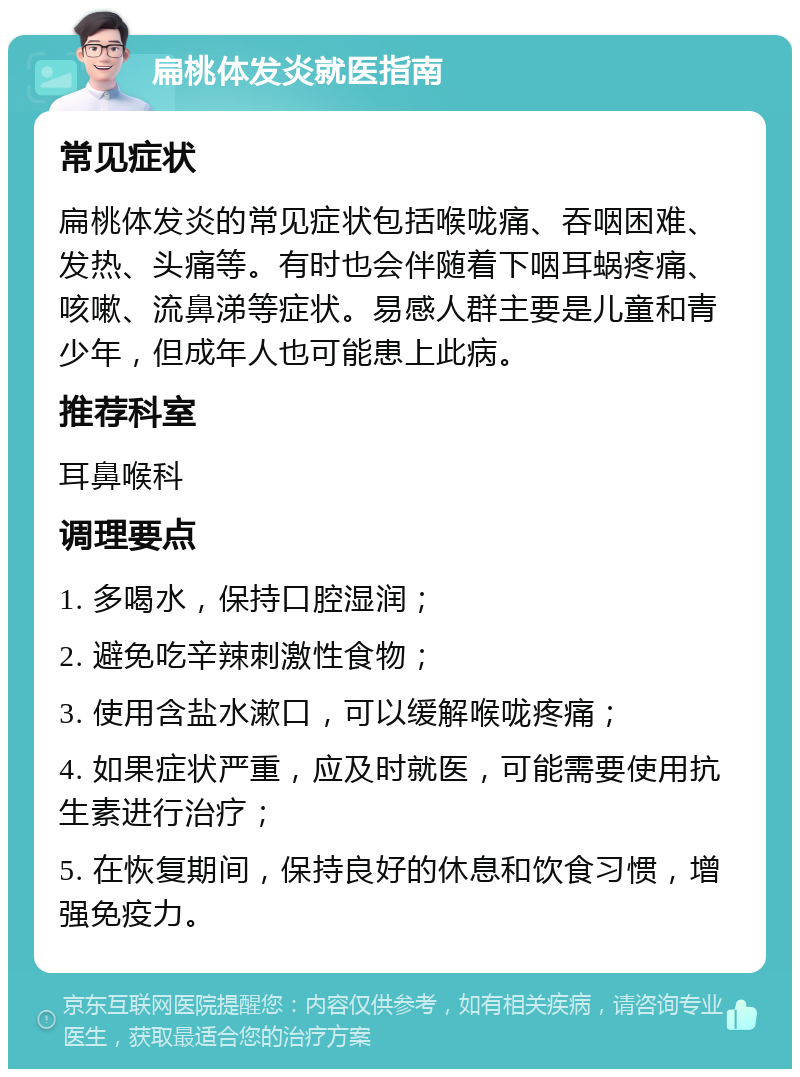 扁桃体发炎就医指南 常见症状 扁桃体发炎的常见症状包括喉咙痛、吞咽困难、发热、头痛等。有时也会伴随着下咽耳蜗疼痛、咳嗽、流鼻涕等症状。易感人群主要是儿童和青少年，但成年人也可能患上此病。 推荐科室 耳鼻喉科 调理要点 1. 多喝水，保持口腔湿润； 2. 避免吃辛辣刺激性食物； 3. 使用含盐水漱口，可以缓解喉咙疼痛； 4. 如果症状严重，应及时就医，可能需要使用抗生素进行治疗； 5. 在恢复期间，保持良好的休息和饮食习惯，增强免疫力。