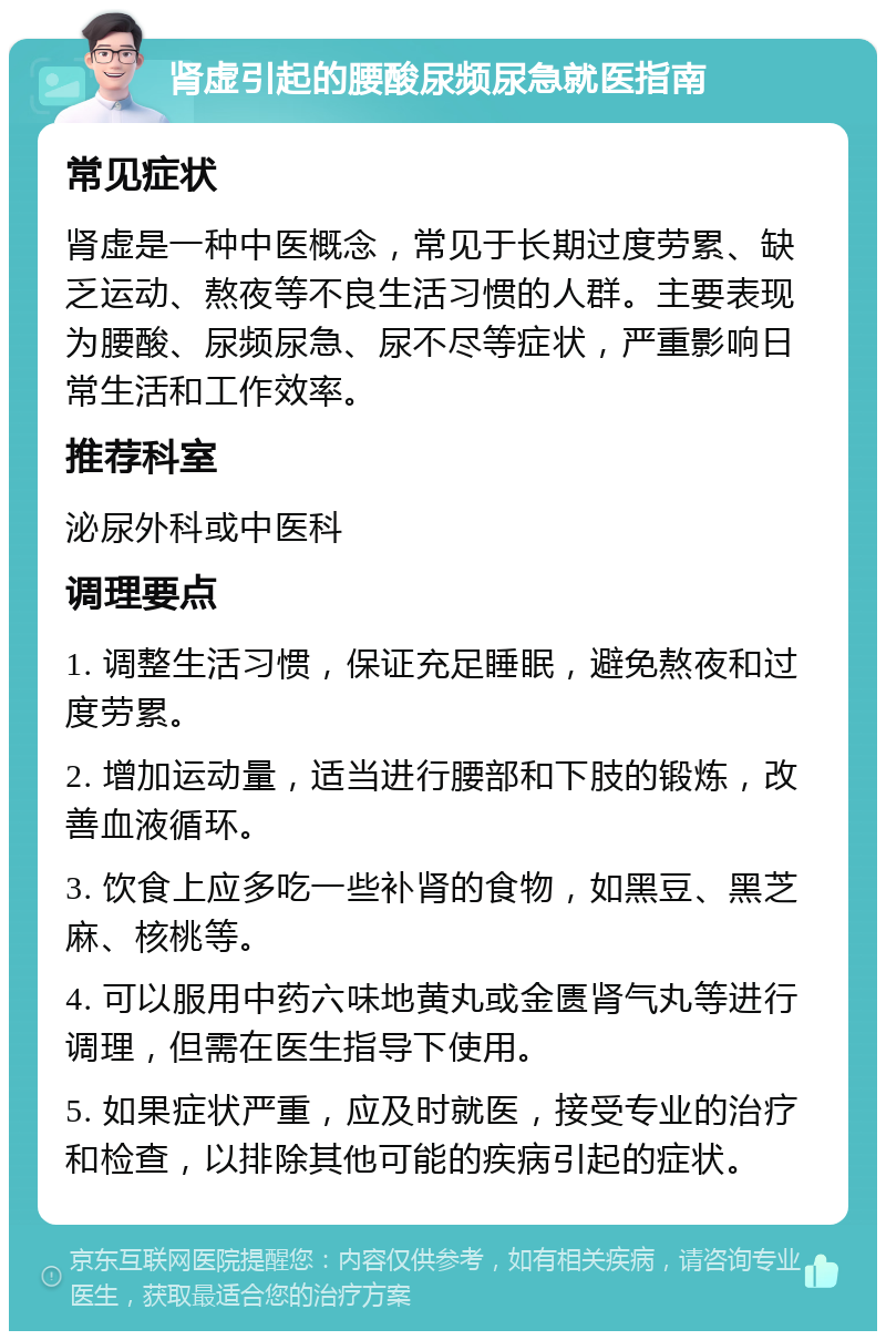 肾虚引起的腰酸尿频尿急就医指南 常见症状 肾虚是一种中医概念，常见于长期过度劳累、缺乏运动、熬夜等不良生活习惯的人群。主要表现为腰酸、尿频尿急、尿不尽等症状，严重影响日常生活和工作效率。 推荐科室 泌尿外科或中医科 调理要点 1. 调整生活习惯，保证充足睡眠，避免熬夜和过度劳累。 2. 增加运动量，适当进行腰部和下肢的锻炼，改善血液循环。 3. 饮食上应多吃一些补肾的食物，如黑豆、黑芝麻、核桃等。 4. 可以服用中药六味地黄丸或金匮肾气丸等进行调理，但需在医生指导下使用。 5. 如果症状严重，应及时就医，接受专业的治疗和检查，以排除其他可能的疾病引起的症状。