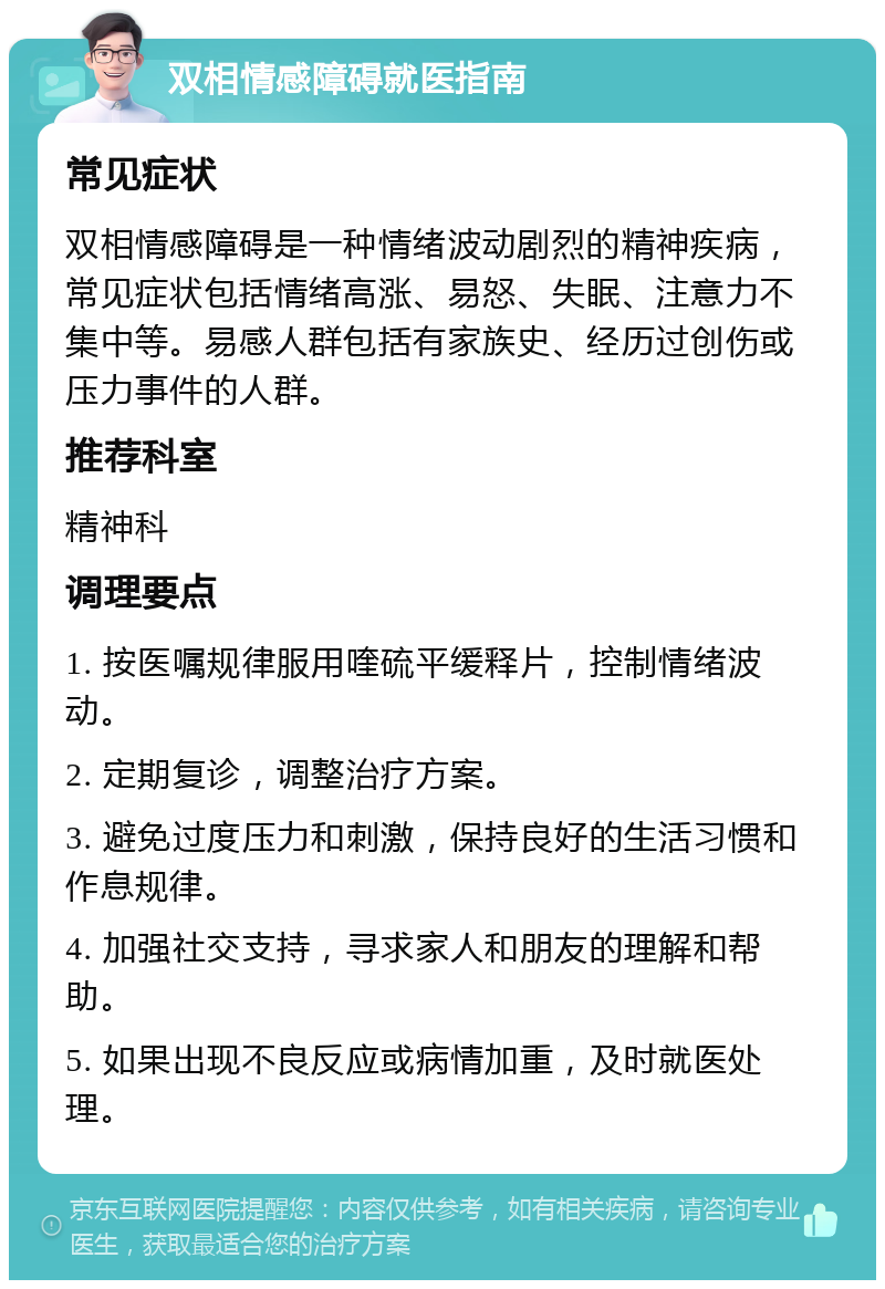 双相情感障碍就医指南 常见症状 双相情感障碍是一种情绪波动剧烈的精神疾病，常见症状包括情绪高涨、易怒、失眠、注意力不集中等。易感人群包括有家族史、经历过创伤或压力事件的人群。 推荐科室 精神科 调理要点 1. 按医嘱规律服用喹硫平缓释片，控制情绪波动。 2. 定期复诊，调整治疗方案。 3. 避免过度压力和刺激，保持良好的生活习惯和作息规律。 4. 加强社交支持，寻求家人和朋友的理解和帮助。 5. 如果出现不良反应或病情加重，及时就医处理。