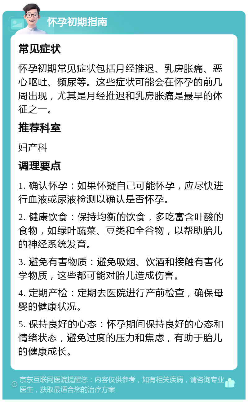 怀孕初期指南 常见症状 怀孕初期常见症状包括月经推迟、乳房胀痛、恶心呕吐、频尿等。这些症状可能会在怀孕的前几周出现，尤其是月经推迟和乳房胀痛是最早的体征之一。 推荐科室 妇产科 调理要点 1. 确认怀孕：如果怀疑自己可能怀孕，应尽快进行血液或尿液检测以确认是否怀孕。 2. 健康饮食：保持均衡的饮食，多吃富含叶酸的食物，如绿叶蔬菜、豆类和全谷物，以帮助胎儿的神经系统发育。 3. 避免有害物质：避免吸烟、饮酒和接触有害化学物质，这些都可能对胎儿造成伤害。 4. 定期产检：定期去医院进行产前检查，确保母婴的健康状况。 5. 保持良好的心态：怀孕期间保持良好的心态和情绪状态，避免过度的压力和焦虑，有助于胎儿的健康成长。