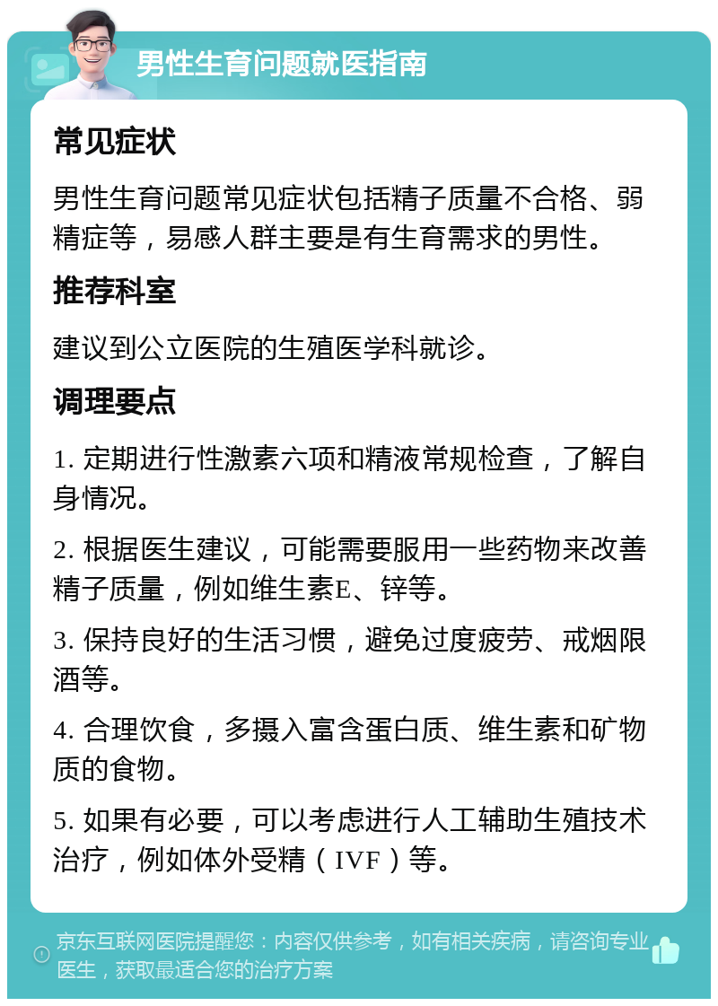 男性生育问题就医指南 常见症状 男性生育问题常见症状包括精子质量不合格、弱精症等，易感人群主要是有生育需求的男性。 推荐科室 建议到公立医院的生殖医学科就诊。 调理要点 1. 定期进行性激素六项和精液常规检查，了解自身情况。 2. 根据医生建议，可能需要服用一些药物来改善精子质量，例如维生素E、锌等。 3. 保持良好的生活习惯，避免过度疲劳、戒烟限酒等。 4. 合理饮食，多摄入富含蛋白质、维生素和矿物质的食物。 5. 如果有必要，可以考虑进行人工辅助生殖技术治疗，例如体外受精（IVF）等。