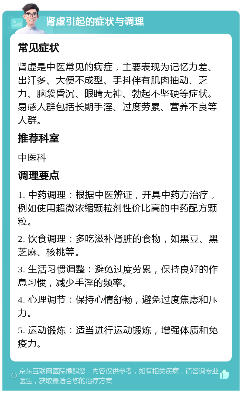 肾虚引起的症状与调理 常见症状 肾虚是中医常见的病症，主要表现为记忆力差、出汗多、大便不成型、手抖伴有肌肉抽动、乏力、脑袋昏沉、眼睛无神、勃起不坚硬等症状。易感人群包括长期手淫、过度劳累、营养不良等人群。 推荐科室 中医科 调理要点 1. 中药调理：根据中医辨证，开具中药方治疗，例如使用超微浓缩颗粒剂性价比高的中药配方颗粒。 2. 饮食调理：多吃滋补肾脏的食物，如黑豆、黑芝麻、核桃等。 3. 生活习惯调整：避免过度劳累，保持良好的作息习惯，减少手淫的频率。 4. 心理调节：保持心情舒畅，避免过度焦虑和压力。 5. 运动锻炼：适当进行运动锻炼，增强体质和免疫力。