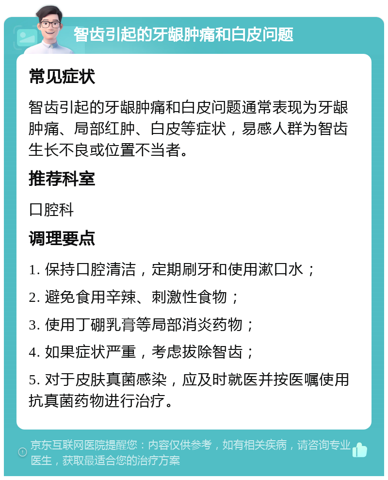 智齿引起的牙龈肿痛和白皮问题 常见症状 智齿引起的牙龈肿痛和白皮问题通常表现为牙龈肿痛、局部红肿、白皮等症状，易感人群为智齿生长不良或位置不当者。 推荐科室 口腔科 调理要点 1. 保持口腔清洁，定期刷牙和使用漱口水； 2. 避免食用辛辣、刺激性食物； 3. 使用丁硼乳膏等局部消炎药物； 4. 如果症状严重，考虑拔除智齿； 5. 对于皮肤真菌感染，应及时就医并按医嘱使用抗真菌药物进行治疗。