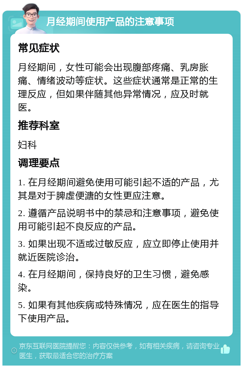 月经期间使用产品的注意事项 常见症状 月经期间，女性可能会出现腹部疼痛、乳房胀痛、情绪波动等症状。这些症状通常是正常的生理反应，但如果伴随其他异常情况，应及时就医。 推荐科室 妇科 调理要点 1. 在月经期间避免使用可能引起不适的产品，尤其是对于脾虚便溏的女性更应注意。 2. 遵循产品说明书中的禁忌和注意事项，避免使用可能引起不良反应的产品。 3. 如果出现不适或过敏反应，应立即停止使用并就近医院诊治。 4. 在月经期间，保持良好的卫生习惯，避免感染。 5. 如果有其他疾病或特殊情况，应在医生的指导下使用产品。