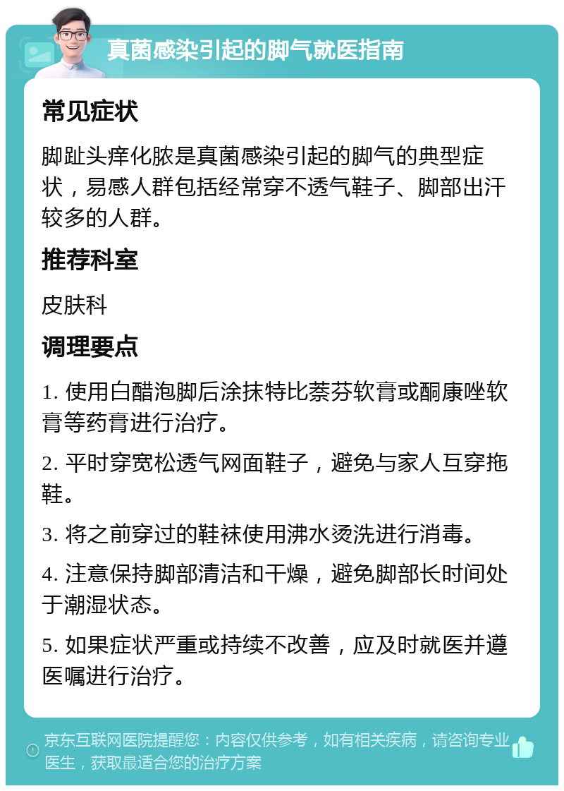 真菌感染引起的脚气就医指南 常见症状 脚趾头痒化脓是真菌感染引起的脚气的典型症状，易感人群包括经常穿不透气鞋子、脚部出汗较多的人群。 推荐科室 皮肤科 调理要点 1. 使用白醋泡脚后涂抹特比萘芬软膏或酮康唑软膏等药膏进行治疗。 2. 平时穿宽松透气网面鞋子，避免与家人互穿拖鞋。 3. 将之前穿过的鞋袜使用沸水烫洗进行消毒。 4. 注意保持脚部清洁和干燥，避免脚部长时间处于潮湿状态。 5. 如果症状严重或持续不改善，应及时就医并遵医嘱进行治疗。