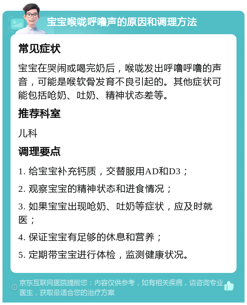 宝宝喉咙呼噜声的原因和调理方法 常见症状 宝宝在哭闹或喝完奶后，喉咙发出呼噜呼噜的声音，可能是喉软骨发育不良引起的。其他症状可能包括呛奶、吐奶、精神状态差等。 推荐科室 儿科 调理要点 1. 给宝宝补充钙质，交替服用AD和D3； 2. 观察宝宝的精神状态和进食情况； 3. 如果宝宝出现呛奶、吐奶等症状，应及时就医； 4. 保证宝宝有足够的休息和营养； 5. 定期带宝宝进行体检，监测健康状况。