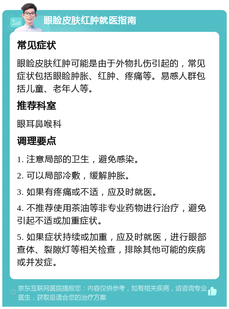 眼睑皮肤红肿就医指南 常见症状 眼睑皮肤红肿可能是由于外物扎伤引起的，常见症状包括眼睑肿胀、红肿、疼痛等。易感人群包括儿童、老年人等。 推荐科室 眼耳鼻喉科 调理要点 1. 注意局部的卫生，避免感染。 2. 可以局部冷敷，缓解肿胀。 3. 如果有疼痛或不适，应及时就医。 4. 不推荐使用茶油等非专业药物进行治疗，避免引起不适或加重症状。 5. 如果症状持续或加重，应及时就医，进行眼部查体、裂隙灯等相关检查，排除其他可能的疾病或并发症。