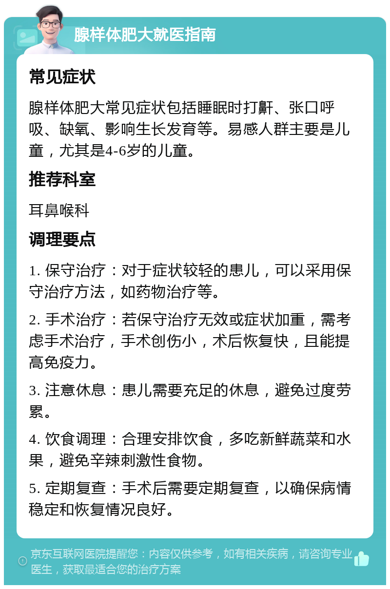 腺样体肥大就医指南 常见症状 腺样体肥大常见症状包括睡眠时打鼾、张口呼吸、缺氧、影响生长发育等。易感人群主要是儿童，尤其是4-6岁的儿童。 推荐科室 耳鼻喉科 调理要点 1. 保守治疗：对于症状较轻的患儿，可以采用保守治疗方法，如药物治疗等。 2. 手术治疗：若保守治疗无效或症状加重，需考虑手术治疗，手术创伤小，术后恢复快，且能提高免疫力。 3. 注意休息：患儿需要充足的休息，避免过度劳累。 4. 饮食调理：合理安排饮食，多吃新鲜蔬菜和水果，避免辛辣刺激性食物。 5. 定期复查：手术后需要定期复查，以确保病情稳定和恢复情况良好。