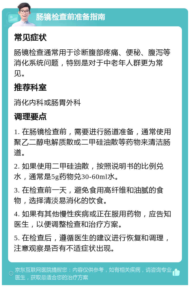 肠镜检查前准备指南 常见症状 肠镜检查通常用于诊断腹部疼痛、便秘、腹泻等消化系统问题，特别是对于中老年人群更为常见。 推荐科室 消化内科或肠胃外科 调理要点 1. 在肠镜检查前，需要进行肠道准备，通常使用聚乙二醇电解质散或二甲硅油散等药物来清洁肠道。 2. 如果使用二甲硅油散，按照说明书的比例兑水，通常是5g药物兑30-60ml水。 3. 在检查前一天，避免食用高纤维和油腻的食物，选择清淡易消化的饮食。 4. 如果有其他慢性疾病或正在服用药物，应告知医生，以便调整检查和治疗方案。 5. 在检查后，遵循医生的建议进行恢复和调理，注意观察是否有不适症状出现。