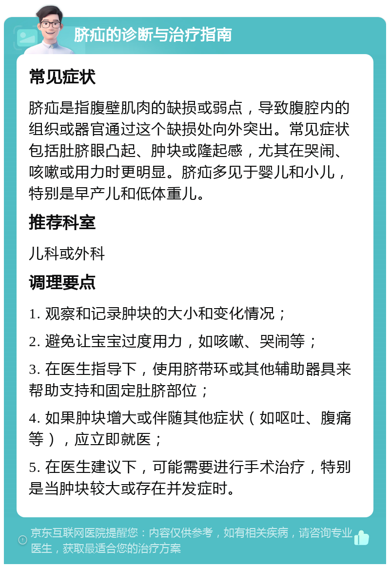 脐疝的诊断与治疗指南 常见症状 脐疝是指腹壁肌肉的缺损或弱点，导致腹腔内的组织或器官通过这个缺损处向外突出。常见症状包括肚脐眼凸起、肿块或隆起感，尤其在哭闹、咳嗽或用力时更明显。脐疝多见于婴儿和小儿，特别是早产儿和低体重儿。 推荐科室 儿科或外科 调理要点 1. 观察和记录肿块的大小和变化情况； 2. 避免让宝宝过度用力，如咳嗽、哭闹等； 3. 在医生指导下，使用脐带环或其他辅助器具来帮助支持和固定肚脐部位； 4. 如果肿块增大或伴随其他症状（如呕吐、腹痛等），应立即就医； 5. 在医生建议下，可能需要进行手术治疗，特别是当肿块较大或存在并发症时。