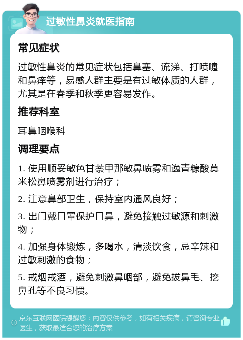 过敏性鼻炎就医指南 常见症状 过敏性鼻炎的常见症状包括鼻塞、流涕、打喷嚏和鼻痒等，易感人群主要是有过敏体质的人群，尤其是在春季和秋季更容易发作。 推荐科室 耳鼻咽喉科 调理要点 1. 使用顺妥敏色甘萘甲那敏鼻喷雾和逸青糠酸莫米松鼻喷雾剂进行治疗； 2. 注意鼻部卫生，保持室内通风良好； 3. 出门戴口罩保护口鼻，避免接触过敏源和刺激物； 4. 加强身体锻炼，多喝水，清淡饮食，忌辛辣和过敏刺激的食物； 5. 戒烟戒酒，避免刺激鼻咽部，避免拔鼻毛、挖鼻孔等不良习惯。