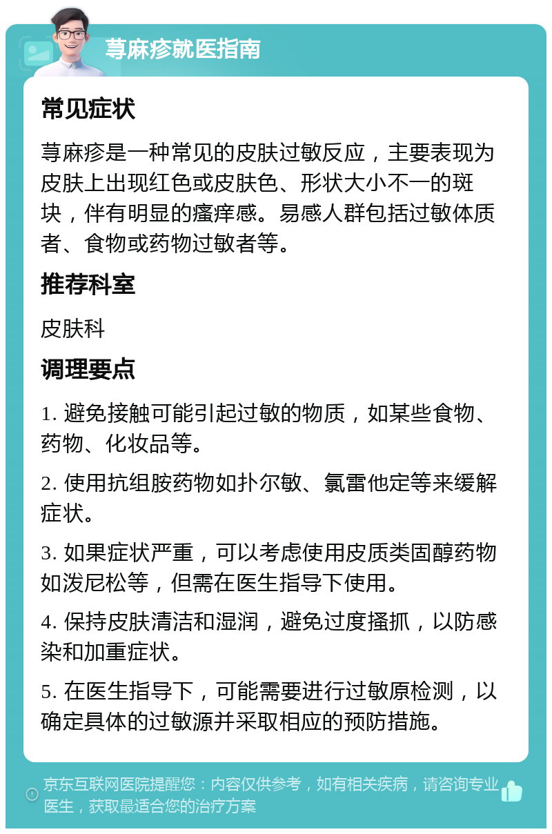 荨麻疹就医指南 常见症状 荨麻疹是一种常见的皮肤过敏反应，主要表现为皮肤上出现红色或皮肤色、形状大小不一的斑块，伴有明显的瘙痒感。易感人群包括过敏体质者、食物或药物过敏者等。 推荐科室 皮肤科 调理要点 1. 避免接触可能引起过敏的物质，如某些食物、药物、化妆品等。 2. 使用抗组胺药物如扑尔敏、氯雷他定等来缓解症状。 3. 如果症状严重，可以考虑使用皮质类固醇药物如泼尼松等，但需在医生指导下使用。 4. 保持皮肤清洁和湿润，避免过度搔抓，以防感染和加重症状。 5. 在医生指导下，可能需要进行过敏原检测，以确定具体的过敏源并采取相应的预防措施。