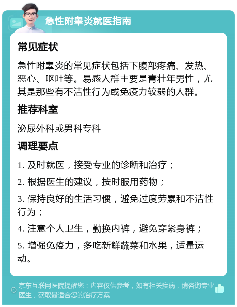 急性附睾炎就医指南 常见症状 急性附睾炎的常见症状包括下腹部疼痛、发热、恶心、呕吐等。易感人群主要是青壮年男性，尤其是那些有不洁性行为或免疫力较弱的人群。 推荐科室 泌尿外科或男科专科 调理要点 1. 及时就医，接受专业的诊断和治疗； 2. 根据医生的建议，按时服用药物； 3. 保持良好的生活习惯，避免过度劳累和不洁性行为； 4. 注意个人卫生，勤换内裤，避免穿紧身裤； 5. 增强免疫力，多吃新鲜蔬菜和水果，适量运动。