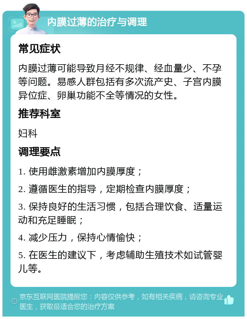 内膜过薄的治疗与调理 常见症状 内膜过薄可能导致月经不规律、经血量少、不孕等问题。易感人群包括有多次流产史、子宫内膜异位症、卵巢功能不全等情况的女性。 推荐科室 妇科 调理要点 1. 使用雌激素增加内膜厚度； 2. 遵循医生的指导，定期检查内膜厚度； 3. 保持良好的生活习惯，包括合理饮食、适量运动和充足睡眠； 4. 减少压力，保持心情愉快； 5. 在医生的建议下，考虑辅助生殖技术如试管婴儿等。