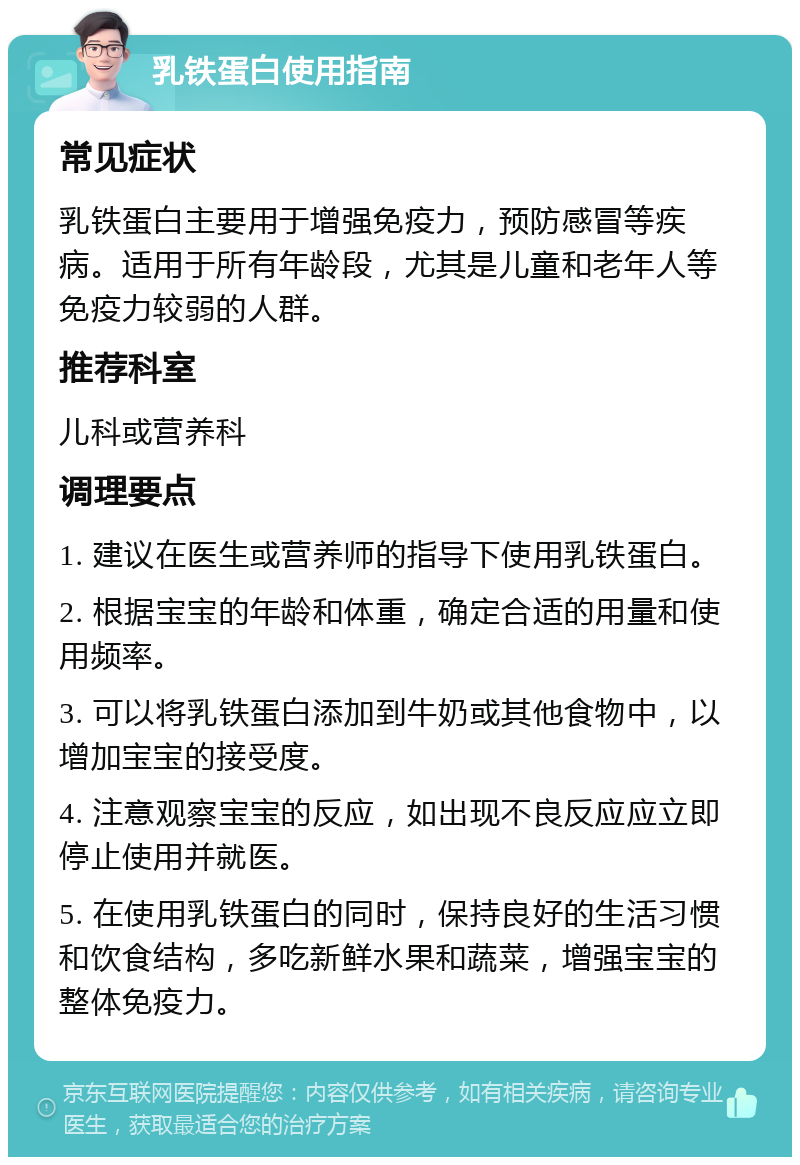 乳铁蛋白使用指南 常见症状 乳铁蛋白主要用于增强免疫力，预防感冒等疾病。适用于所有年龄段，尤其是儿童和老年人等免疫力较弱的人群。 推荐科室 儿科或营养科 调理要点 1. 建议在医生或营养师的指导下使用乳铁蛋白。 2. 根据宝宝的年龄和体重，确定合适的用量和使用频率。 3. 可以将乳铁蛋白添加到牛奶或其他食物中，以增加宝宝的接受度。 4. 注意观察宝宝的反应，如出现不良反应应立即停止使用并就医。 5. 在使用乳铁蛋白的同时，保持良好的生活习惯和饮食结构，多吃新鲜水果和蔬菜，增强宝宝的整体免疫力。