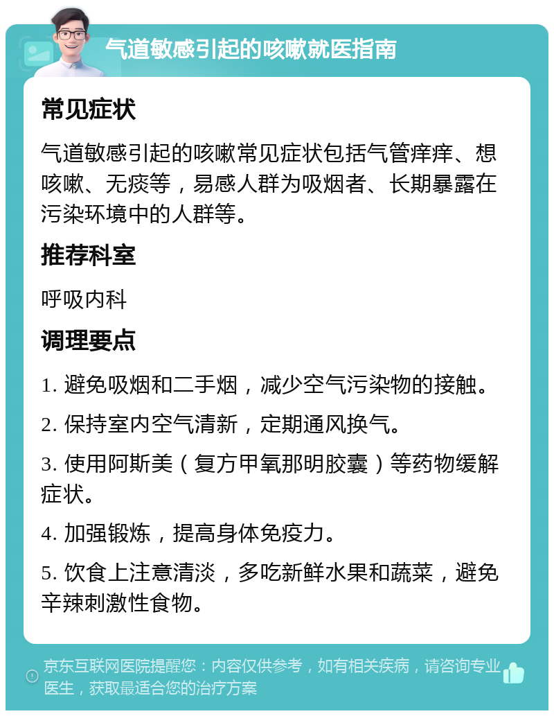 气道敏感引起的咳嗽就医指南 常见症状 气道敏感引起的咳嗽常见症状包括气管痒痒、想咳嗽、无痰等，易感人群为吸烟者、长期暴露在污染环境中的人群等。 推荐科室 呼吸内科 调理要点 1. 避免吸烟和二手烟，减少空气污染物的接触。 2. 保持室内空气清新，定期通风换气。 3. 使用阿斯美（复方甲氧那明胶囊）等药物缓解症状。 4. 加强锻炼，提高身体免疫力。 5. 饮食上注意清淡，多吃新鲜水果和蔬菜，避免辛辣刺激性食物。