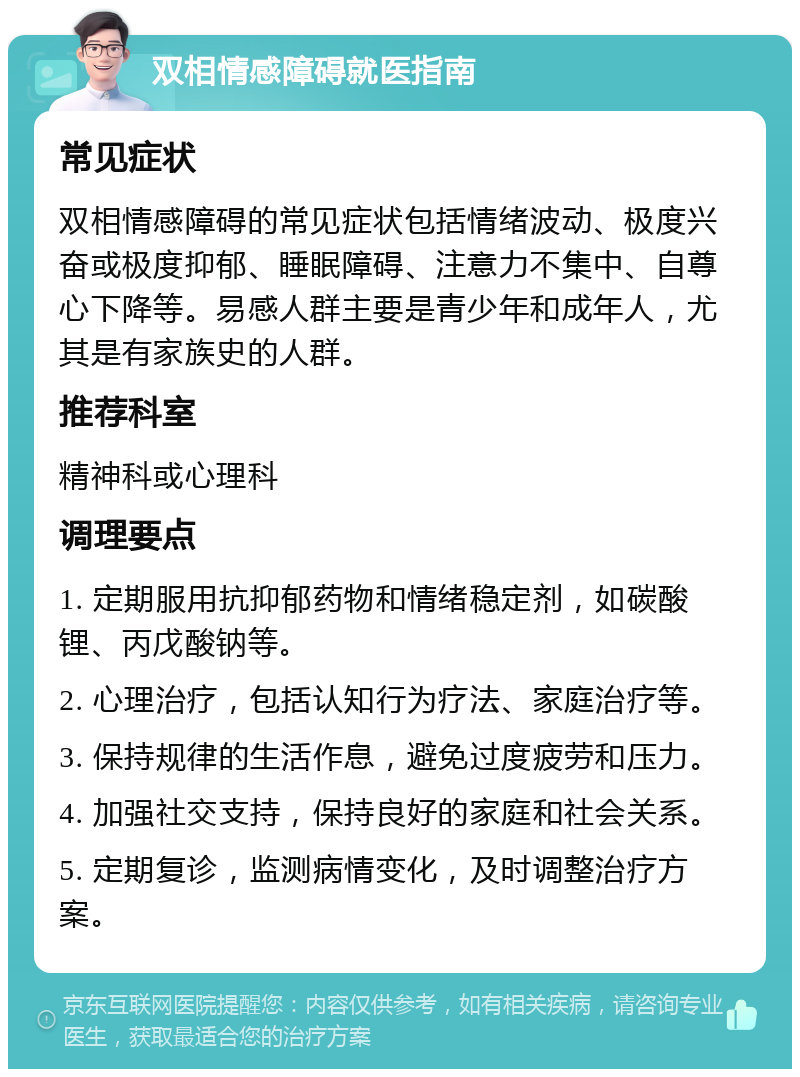 双相情感障碍就医指南 常见症状 双相情感障碍的常见症状包括情绪波动、极度兴奋或极度抑郁、睡眠障碍、注意力不集中、自尊心下降等。易感人群主要是青少年和成年人，尤其是有家族史的人群。 推荐科室 精神科或心理科 调理要点 1. 定期服用抗抑郁药物和情绪稳定剂，如碳酸锂、丙戊酸钠等。 2. 心理治疗，包括认知行为疗法、家庭治疗等。 3. 保持规律的生活作息，避免过度疲劳和压力。 4. 加强社交支持，保持良好的家庭和社会关系。 5. 定期复诊，监测病情变化，及时调整治疗方案。