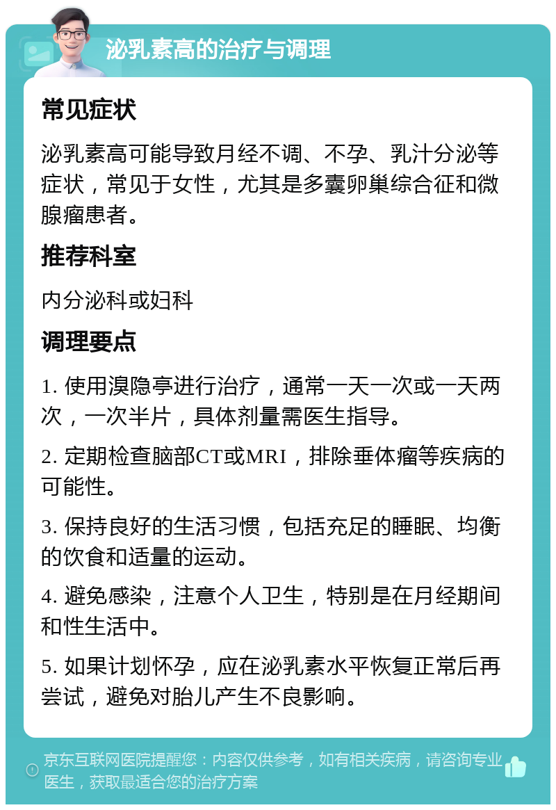 泌乳素高的治疗与调理 常见症状 泌乳素高可能导致月经不调、不孕、乳汁分泌等症状，常见于女性，尤其是多囊卵巢综合征和微腺瘤患者。 推荐科室 内分泌科或妇科 调理要点 1. 使用溴隐亭进行治疗，通常一天一次或一天两次，一次半片，具体剂量需医生指导。 2. 定期检查脑部CT或MRI，排除垂体瘤等疾病的可能性。 3. 保持良好的生活习惯，包括充足的睡眠、均衡的饮食和适量的运动。 4. 避免感染，注意个人卫生，特别是在月经期间和性生活中。 5. 如果计划怀孕，应在泌乳素水平恢复正常后再尝试，避免对胎儿产生不良影响。