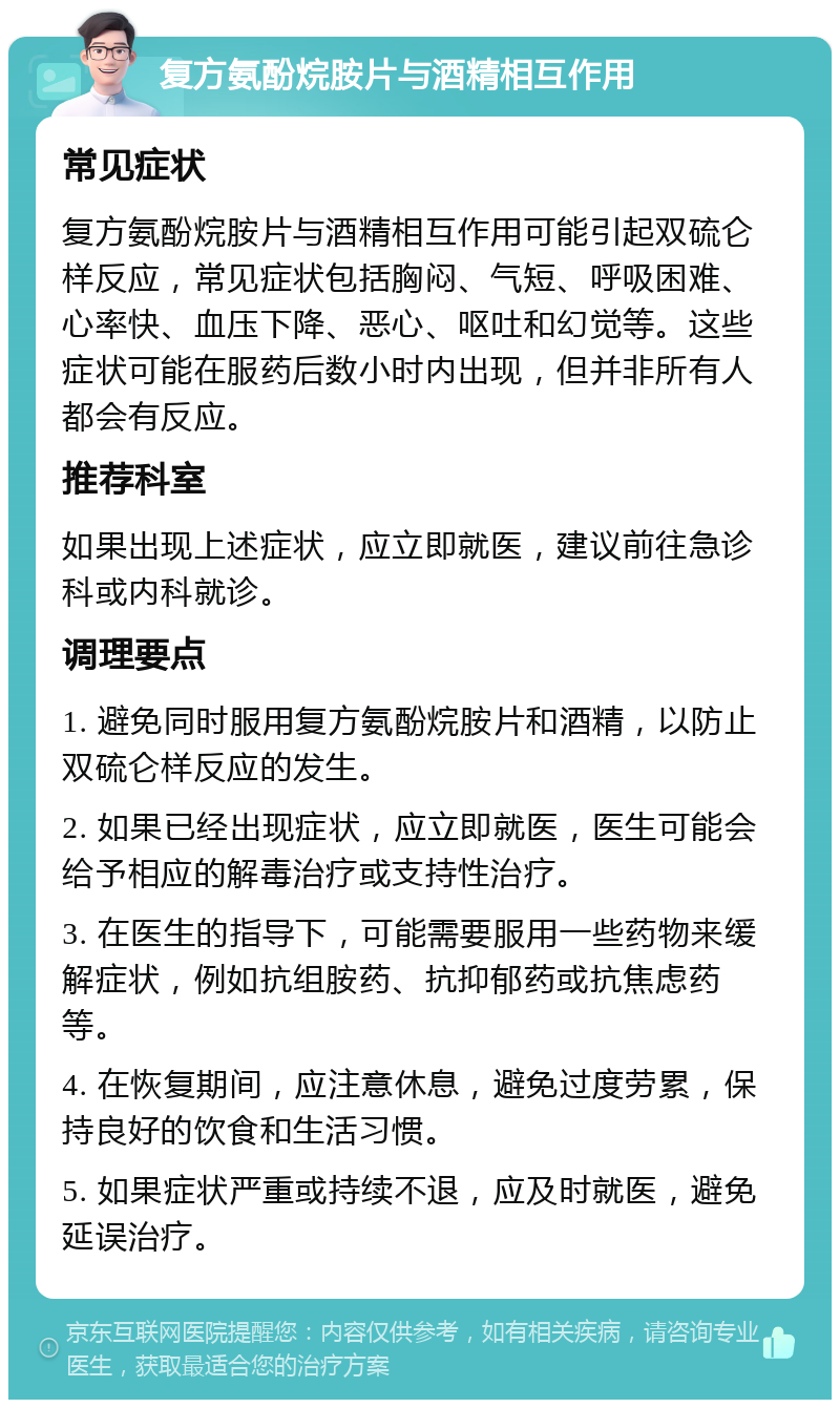 复方氨酚烷胺片与酒精相互作用 常见症状 复方氨酚烷胺片与酒精相互作用可能引起双硫仑样反应，常见症状包括胸闷、气短、呼吸困难、心率快、血压下降、恶心、呕吐和幻觉等。这些症状可能在服药后数小时内出现，但并非所有人都会有反应。 推荐科室 如果出现上述症状，应立即就医，建议前往急诊科或内科就诊。 调理要点 1. 避免同时服用复方氨酚烷胺片和酒精，以防止双硫仑样反应的发生。 2. 如果已经出现症状，应立即就医，医生可能会给予相应的解毒治疗或支持性治疗。 3. 在医生的指导下，可能需要服用一些药物来缓解症状，例如抗组胺药、抗抑郁药或抗焦虑药等。 4. 在恢复期间，应注意休息，避免过度劳累，保持良好的饮食和生活习惯。 5. 如果症状严重或持续不退，应及时就医，避免延误治疗。