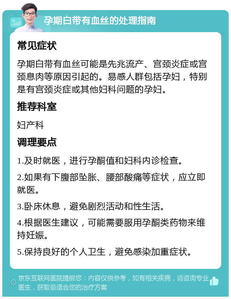 孕期白带有血丝的处理指南 常见症状 孕期白带有血丝可能是先兆流产、宫颈炎症或宫颈息肉等原因引起的。易感人群包括孕妇，特别是有宫颈炎症或其他妇科问题的孕妇。 推荐科室 妇产科 调理要点 1.及时就医，进行孕酮值和妇科内诊检查。 2.如果有下腹部坠胀、腰部酸痛等症状，应立即就医。 3.卧床休息，避免剧烈活动和性生活。 4.根据医生建议，可能需要服用孕酮类药物来维持妊娠。 5.保持良好的个人卫生，避免感染加重症状。