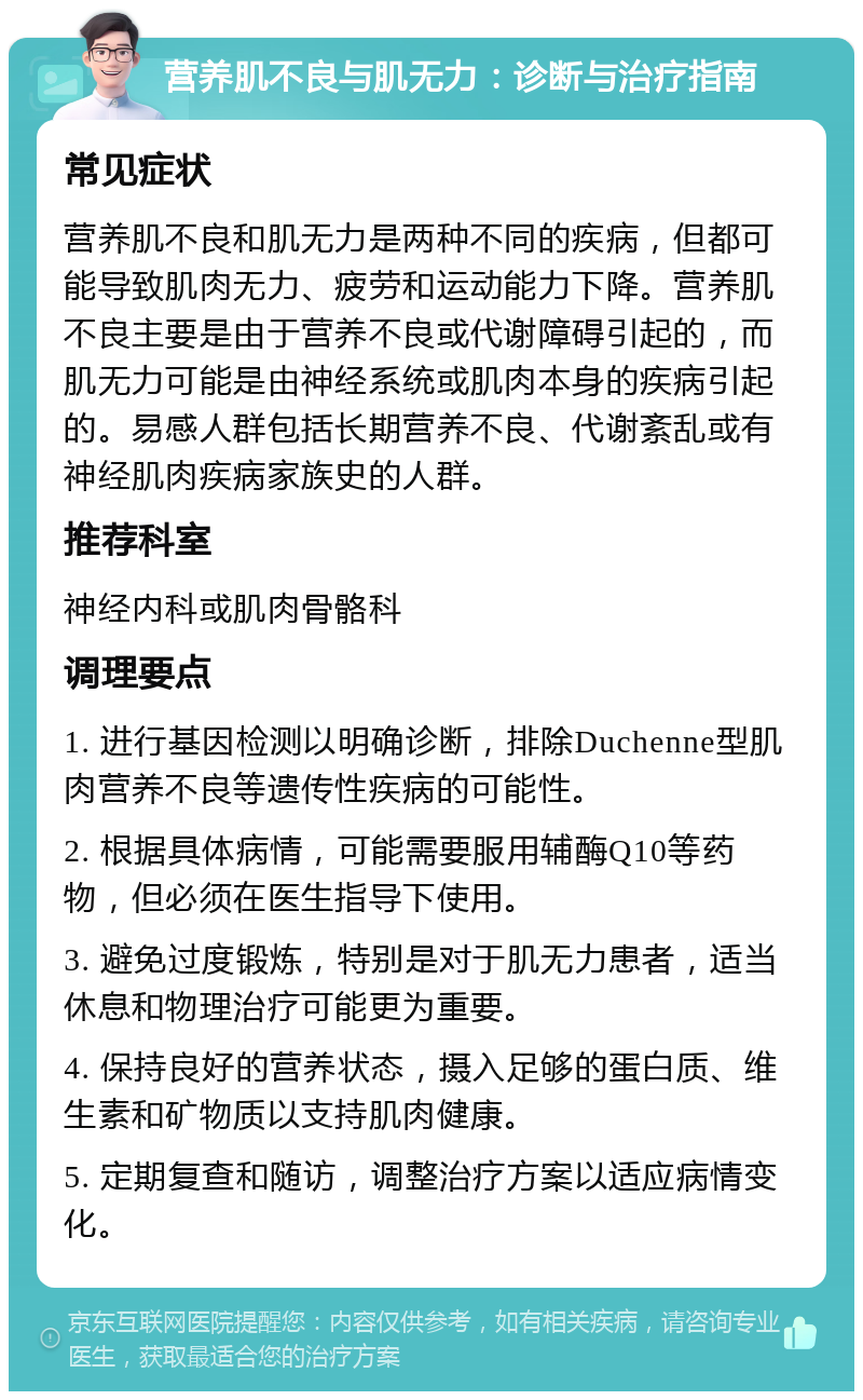 营养肌不良与肌无力：诊断与治疗指南 常见症状 营养肌不良和肌无力是两种不同的疾病，但都可能导致肌肉无力、疲劳和运动能力下降。营养肌不良主要是由于营养不良或代谢障碍引起的，而肌无力可能是由神经系统或肌肉本身的疾病引起的。易感人群包括长期营养不良、代谢紊乱或有神经肌肉疾病家族史的人群。 推荐科室 神经内科或肌肉骨骼科 调理要点 1. 进行基因检测以明确诊断，排除Duchenne型肌肉营养不良等遗传性疾病的可能性。 2. 根据具体病情，可能需要服用辅酶Q10等药物，但必须在医生指导下使用。 3. 避免过度锻炼，特别是对于肌无力患者，适当休息和物理治疗可能更为重要。 4. 保持良好的营养状态，摄入足够的蛋白质、维生素和矿物质以支持肌肉健康。 5. 定期复查和随访，调整治疗方案以适应病情变化。