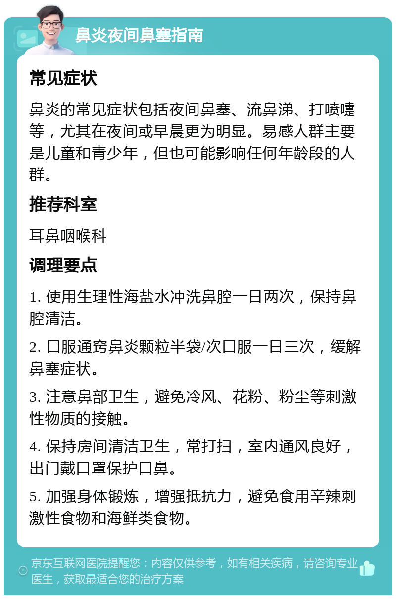 鼻炎夜间鼻塞指南 常见症状 鼻炎的常见症状包括夜间鼻塞、流鼻涕、打喷嚏等，尤其在夜间或早晨更为明显。易感人群主要是儿童和青少年，但也可能影响任何年龄段的人群。 推荐科室 耳鼻咽喉科 调理要点 1. 使用生理性海盐水冲洗鼻腔一日两次，保持鼻腔清洁。 2. 口服通窍鼻炎颗粒半袋/次口服一日三次，缓解鼻塞症状。 3. 注意鼻部卫生，避免冷风、花粉、粉尘等刺激性物质的接触。 4. 保持房间清洁卫生，常打扫，室内通风良好，出门戴口罩保护口鼻。 5. 加强身体锻炼，增强抵抗力，避免食用辛辣刺激性食物和海鲜类食物。