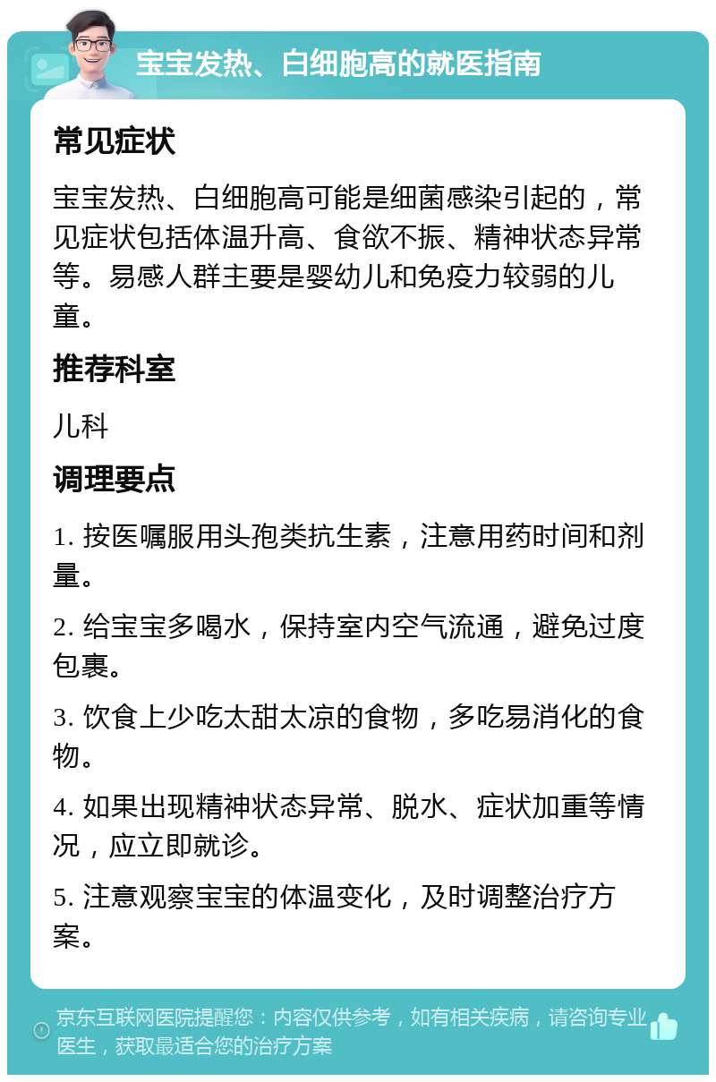 宝宝发热、白细胞高的就医指南 常见症状 宝宝发热、白细胞高可能是细菌感染引起的，常见症状包括体温升高、食欲不振、精神状态异常等。易感人群主要是婴幼儿和免疫力较弱的儿童。 推荐科室 儿科 调理要点 1. 按医嘱服用头孢类抗生素，注意用药时间和剂量。 2. 给宝宝多喝水，保持室内空气流通，避免过度包裹。 3. 饮食上少吃太甜太凉的食物，多吃易消化的食物。 4. 如果出现精神状态异常、脱水、症状加重等情况，应立即就诊。 5. 注意观察宝宝的体温变化，及时调整治疗方案。