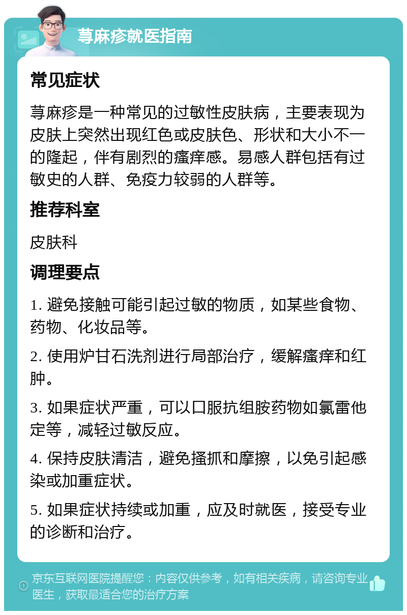 荨麻疹就医指南 常见症状 荨麻疹是一种常见的过敏性皮肤病，主要表现为皮肤上突然出现红色或皮肤色、形状和大小不一的隆起，伴有剧烈的瘙痒感。易感人群包括有过敏史的人群、免疫力较弱的人群等。 推荐科室 皮肤科 调理要点 1. 避免接触可能引起过敏的物质，如某些食物、药物、化妆品等。 2. 使用炉甘石洗剂进行局部治疗，缓解瘙痒和红肿。 3. 如果症状严重，可以口服抗组胺药物如氯雷他定等，减轻过敏反应。 4. 保持皮肤清洁，避免搔抓和摩擦，以免引起感染或加重症状。 5. 如果症状持续或加重，应及时就医，接受专业的诊断和治疗。