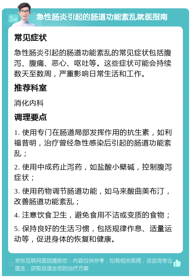 急性肠炎引起的肠道功能紊乱就医指南 常见症状 急性肠炎引起的肠道功能紊乱的常见症状包括腹泻、腹痛、恶心、呕吐等。这些症状可能会持续数天至数周，严重影响日常生活和工作。 推荐科室 消化内科 调理要点 1. 使用专门在肠道局部发挥作用的抗生素，如利福昔明，治疗曾经急性感染后引起的肠道功能紊乱； 2. 使用中成药止泻药，如盐酸小檗碱，控制腹泻症状； 3. 使用药物调节肠道功能，如马来酸曲美布汀，改善肠道功能紊乱； 4. 注意饮食卫生，避免食用不洁或变质的食物； 5. 保持良好的生活习惯，包括规律作息、适量运动等，促进身体的恢复和健康。