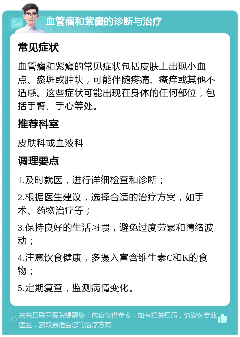 血管瘤和紫癜的诊断与治疗 常见症状 血管瘤和紫癜的常见症状包括皮肤上出现小血点、瘀斑或肿块，可能伴随疼痛、瘙痒或其他不适感。这些症状可能出现在身体的任何部位，包括手臂、手心等处。 推荐科室 皮肤科或血液科 调理要点 1.及时就医，进行详细检查和诊断； 2.根据医生建议，选择合适的治疗方案，如手术、药物治疗等； 3.保持良好的生活习惯，避免过度劳累和情绪波动； 4.注意饮食健康，多摄入富含维生素C和K的食物； 5.定期复查，监测病情变化。