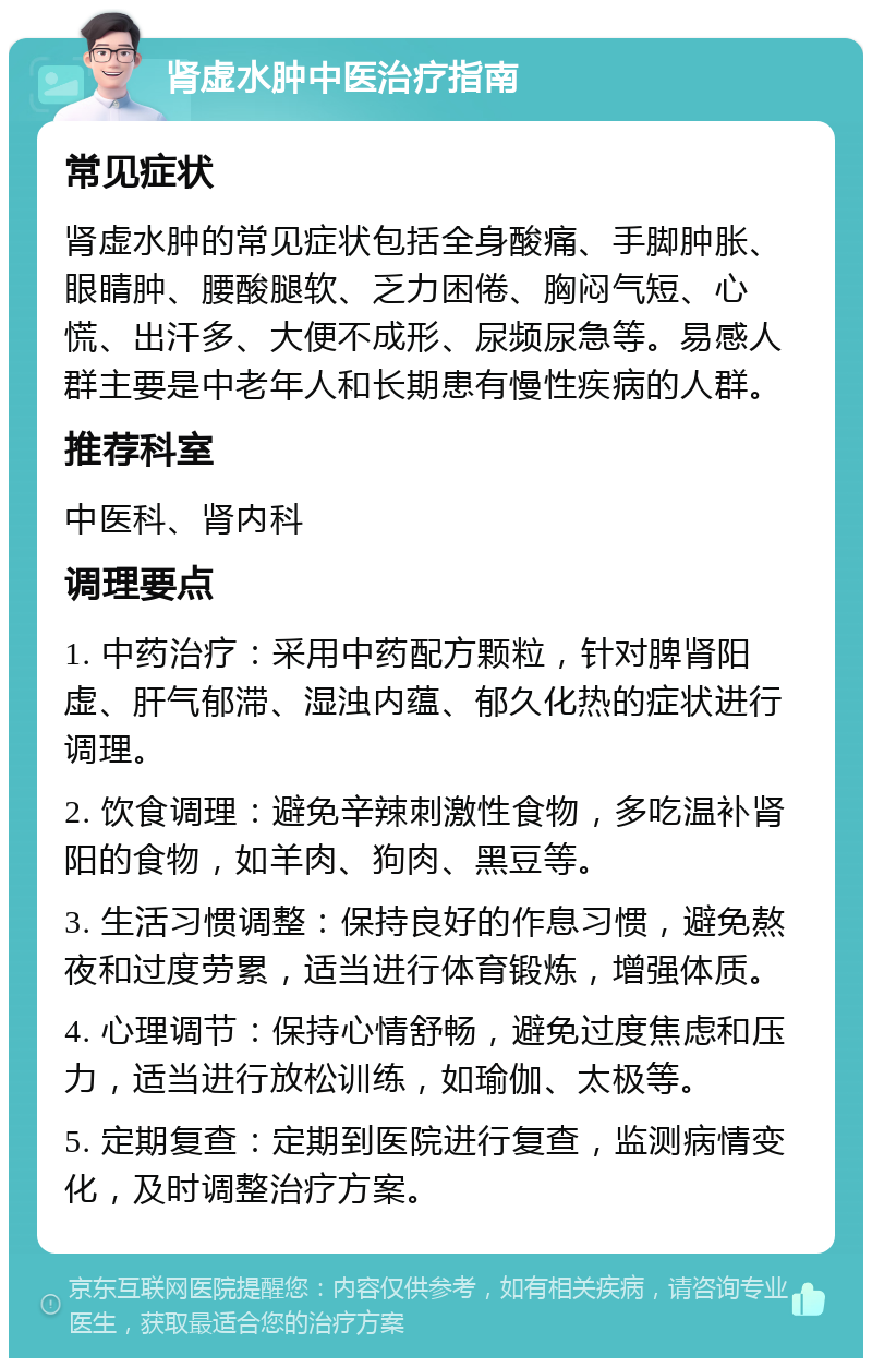 肾虚水肿中医治疗指南 常见症状 肾虚水肿的常见症状包括全身酸痛、手脚肿胀、眼睛肿、腰酸腿软、乏力困倦、胸闷气短、心慌、出汗多、大便不成形、尿频尿急等。易感人群主要是中老年人和长期患有慢性疾病的人群。 推荐科室 中医科、肾内科 调理要点 1. 中药治疗：采用中药配方颗粒，针对脾肾阳虚、肝气郁滞、湿浊内蕴、郁久化热的症状进行调理。 2. 饮食调理：避免辛辣刺激性食物，多吃温补肾阳的食物，如羊肉、狗肉、黑豆等。 3. 生活习惯调整：保持良好的作息习惯，避免熬夜和过度劳累，适当进行体育锻炼，增强体质。 4. 心理调节：保持心情舒畅，避免过度焦虑和压力，适当进行放松训练，如瑜伽、太极等。 5. 定期复查：定期到医院进行复查，监测病情变化，及时调整治疗方案。