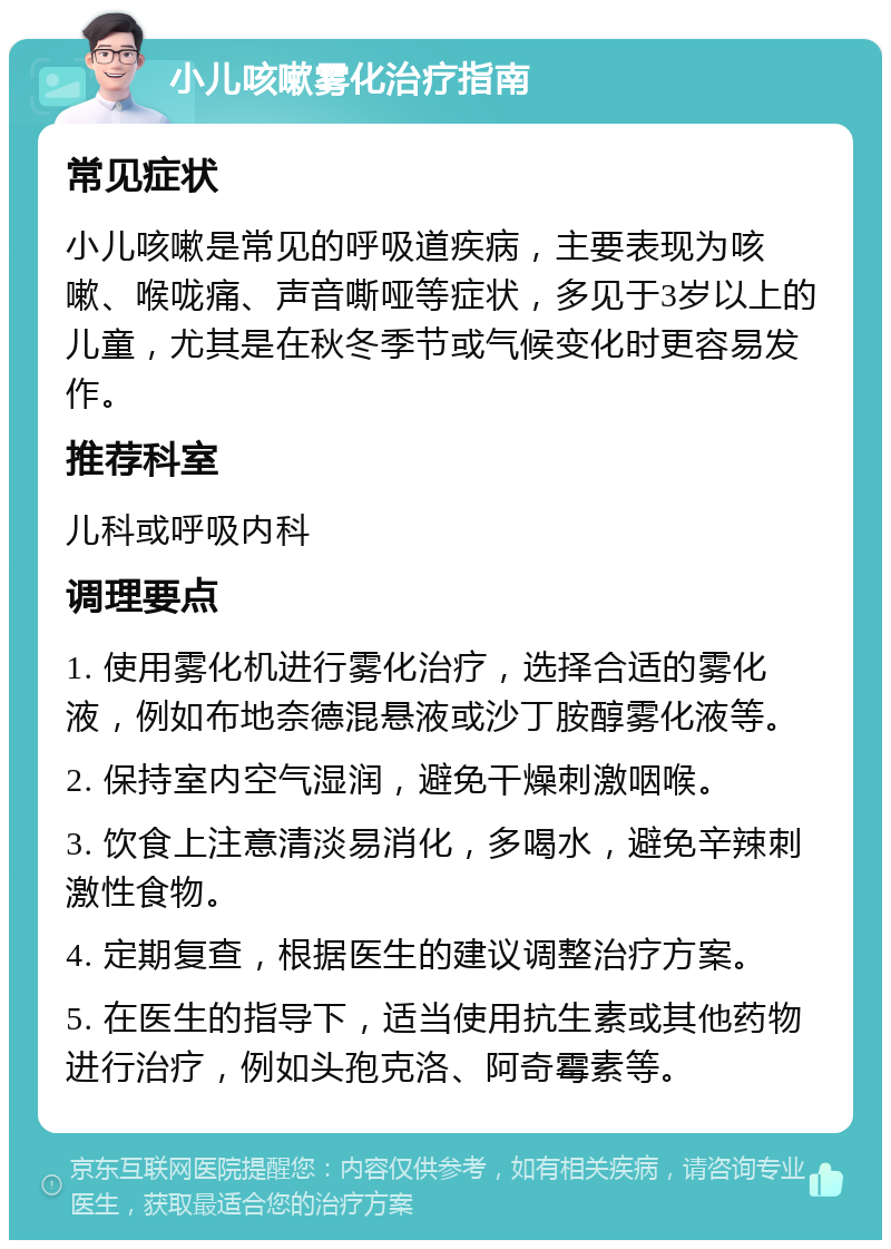 小儿咳嗽雾化治疗指南 常见症状 小儿咳嗽是常见的呼吸道疾病，主要表现为咳嗽、喉咙痛、声音嘶哑等症状，多见于3岁以上的儿童，尤其是在秋冬季节或气候变化时更容易发作。 推荐科室 儿科或呼吸内科 调理要点 1. 使用雾化机进行雾化治疗，选择合适的雾化液，例如布地奈德混悬液或沙丁胺醇雾化液等。 2. 保持室内空气湿润，避免干燥刺激咽喉。 3. 饮食上注意清淡易消化，多喝水，避免辛辣刺激性食物。 4. 定期复查，根据医生的建议调整治疗方案。 5. 在医生的指导下，适当使用抗生素或其他药物进行治疗，例如头孢克洛、阿奇霉素等。