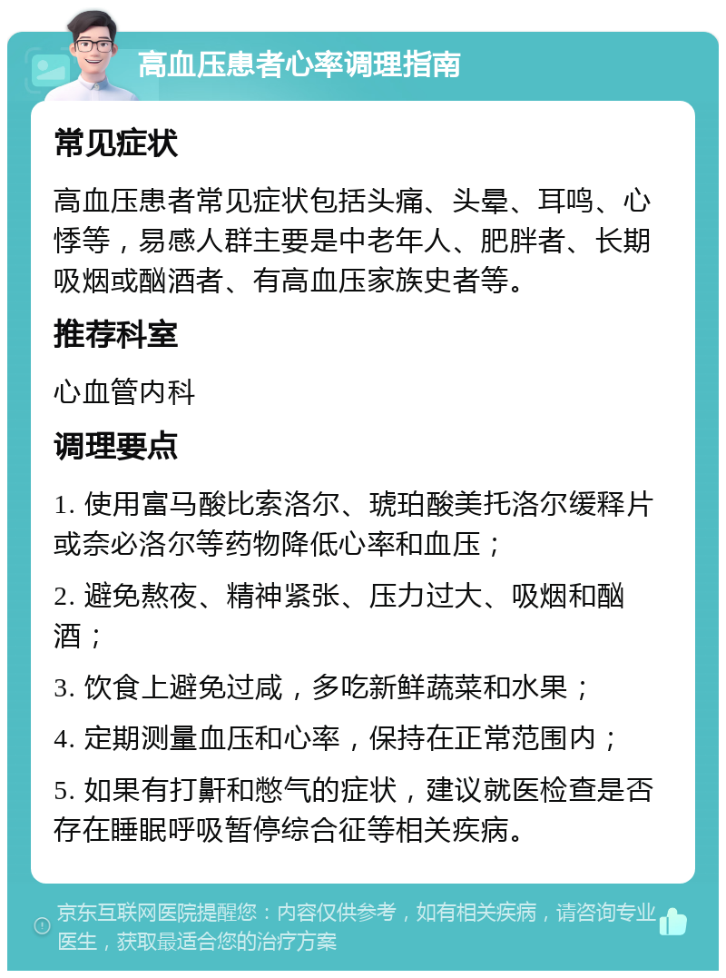 高血压患者心率调理指南 常见症状 高血压患者常见症状包括头痛、头晕、耳鸣、心悸等，易感人群主要是中老年人、肥胖者、长期吸烟或酗酒者、有高血压家族史者等。 推荐科室 心血管内科 调理要点 1. 使用富马酸比索洛尔、琥珀酸美托洛尔缓释片或奈必洛尔等药物降低心率和血压； 2. 避免熬夜、精神紧张、压力过大、吸烟和酗酒； 3. 饮食上避免过咸，多吃新鲜蔬菜和水果； 4. 定期测量血压和心率，保持在正常范围内； 5. 如果有打鼾和憋气的症状，建议就医检查是否存在睡眠呼吸暂停综合征等相关疾病。