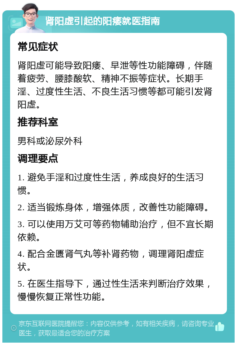 肾阳虚引起的阳痿就医指南 常见症状 肾阳虚可能导致阳痿、早泄等性功能障碍，伴随着疲劳、腰膝酸软、精神不振等症状。长期手淫、过度性生活、不良生活习惯等都可能引发肾阳虚。 推荐科室 男科或泌尿外科 调理要点 1. 避免手淫和过度性生活，养成良好的生活习惯。 2. 适当锻炼身体，增强体质，改善性功能障碍。 3. 可以使用万艾可等药物辅助治疗，但不宜长期依赖。 4. 配合金匮肾气丸等补肾药物，调理肾阳虚症状。 5. 在医生指导下，通过性生活来判断治疗效果，慢慢恢复正常性功能。