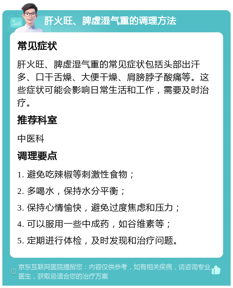 肝火旺、脾虚湿气重的调理方法 常见症状 肝火旺、脾虚湿气重的常见症状包括头部出汗多、口干舌燥、大便干燥、肩膀脖子酸痛等。这些症状可能会影响日常生活和工作，需要及时治疗。 推荐科室 中医科 调理要点 1. 避免吃辣椒等刺激性食物； 2. 多喝水，保持水分平衡； 3. 保持心情愉快，避免过度焦虑和压力； 4. 可以服用一些中成药，如谷维素等； 5. 定期进行体检，及时发现和治疗问题。